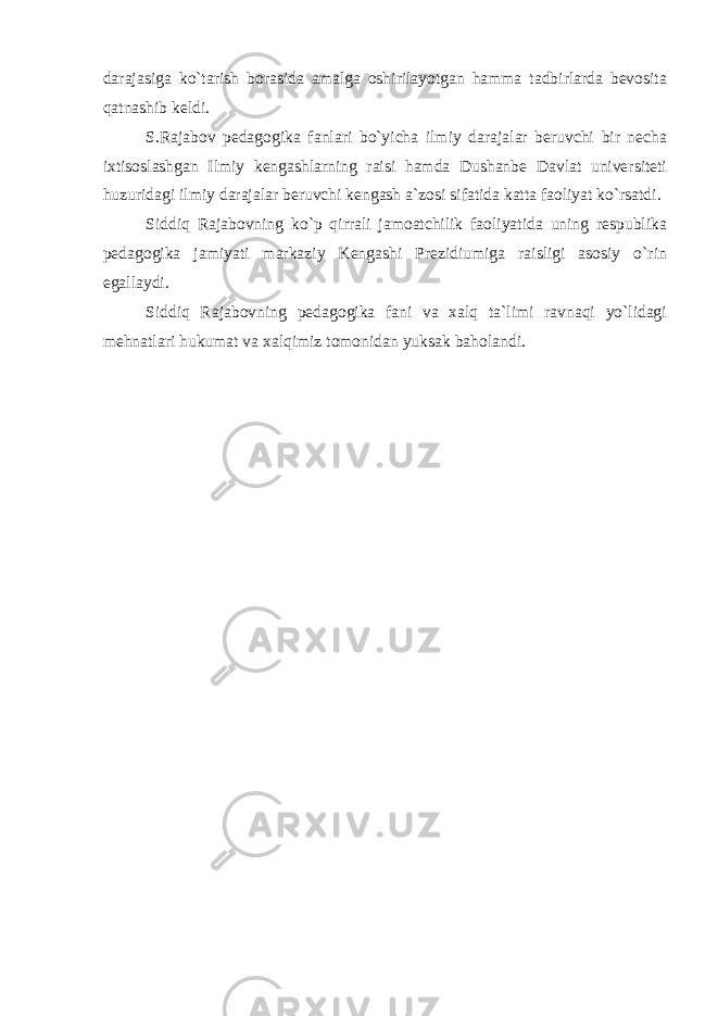 darajasiga ko`tarish borasida amalga oshirilayotgan hamma tadbirlarda bevosita qatnashib keldi. S.Rajabov pedagogika fanlari bo`yicha ilmiy darajalar beruvchi bir necha ixtisoslashgan Ilmiy kengashlarning raisi hamda Dushanbe Davlat universiteti huzuridagi ilmiy darajalar beruvchi kengash a`zosi sifatida katta faoliyat ko`rsatdi. Siddiq Rajabovning ko`p qirrali jamoatchilik faoliyatida uning respublika pedagogika jamiyati markaziy Kengashi Prezidiumiga raisligi asosiy o`rin egallaydi. Siddiq Rajabovning pedagogika fani va xalq ta`limi ravnaqi yo`lidagi mehnatlari hukumat va xalqimiz tomonidan yuksak baholandi. 