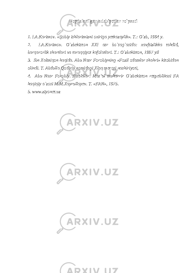 Foydalanilgan adabiyotlar ro`yxati 1. I.A.Karimov. «Ijobiy ishlarimizni oxiriga yetkazaylik». T.: O`zb, 1994 y. 2. I.A.Karimov. O`zbekiston XXI asr bo`sag`asida: xavfsizlikka tahdid, barqarorlik shartlari va taraqqiyot kafolatlari. T.: O`zbekiston, 1997 yil 3. Ibn Xalmiqon haqida. Abu Nasr Forobiyning «Fozil odamlar shahri» kitobidan olindi. T. Abdulla Qodiriy nomidagi Xlaq merosi nashiriyoti, 4. Abu Nasr Forobiy. Risolalar. Mas`ul muharrir O`zbekiston respeblikasi FA haqiqiy a`zosi M.M.Xayrullayev. T. «FAN», 1975. 5. www.ziyonet.uz 