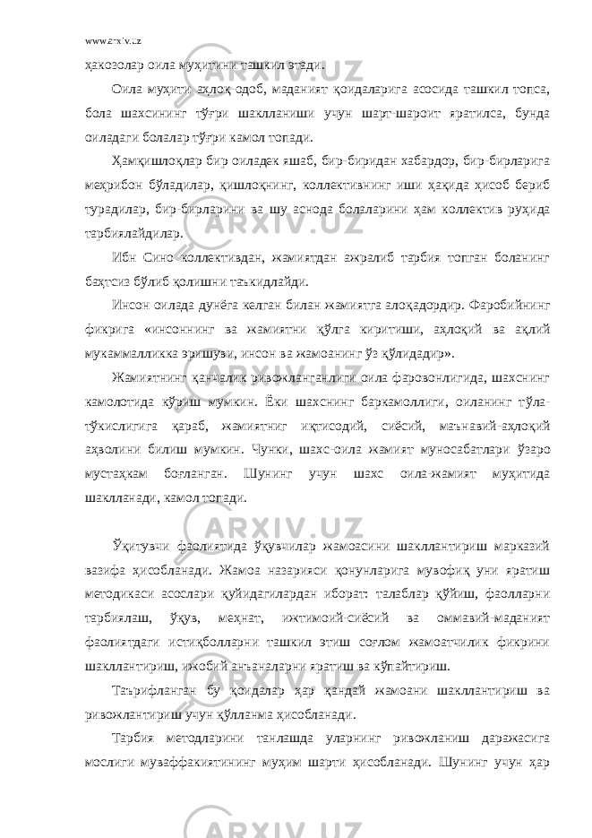 www.arxiv.uz ҳа к о золар оила муҳитини ташкил этади. Оила муҳити аҳлоқ-одоб, маданият қ оидаларига асосида ташкил топса, бола шахсининг тўғри шаклланиши учун шарт-шароит яратилса, бунда оиладаги болалар тўғри камол топади. Ҳ ам қ ишло қ лар бир оиладек яшаб, бир-биридан хабардор, бир-бирларига ме ҳ рибон б ў ладилар, қ ишло қ нинг, коллективнинг иши ҳақида ҳисоб бериб турадилар, бир-бирларини ва шу аснода болаларини ҳам коллектив ру ҳи да тарбиялайдилар. Ибн Сино коллективдан, жамиятдан ажралиб тарбия топган боланинг ба ҳ тсиз бўлиб қ олишни таъкидлайди. Инсон оилада дунёга келган билан жамиятга ало қ адордир. Фаробийнинг фикрига «инсоннинг ва жамиятни қў лга киритиши, аҳлоқий ва а қ лий мукаммалликка эришуви, инсон ва жамоанинг ў з қў лидадир». Жамиятнинг қ анчалик ривожланганлиги оила фаровонлигида, шахснинг камолотида к ў риш мумкин. Ёки шахснинг баркамоллиги, оиланинг т ў ла- т ў кислигига қ араб, жамиятниг и қ тисодий, сиёсий, маънавий-аҳлоқий а ҳ волини билиш мумкин. Чунки, шахс-оила жамият муносабатлари ў заро мустаҳкам бо ғ ланган. Шунинг учун шахс оила-жамият муҳитида шаклланади, камол топади. Ўқитувчи фаолиятида ўқувчилар жамоасини шакллантириш марказий вазифа ҳисобланади. Жамоа назарияси қонунларига мувофиқ уни яратиш методикаси асослари қуйидагилардан иборат: талаблар қўйиш, фаолларни тарбиялаш, ўқув, меҳнат, ижтимоий-сиёсий ва оммавий-маданият фаолиятдаги истиқболларни ташкил этиш соғлом жамоатчилик фикрини шакллантириш, ижобий анъаналарни яратиш ва кўпайтириш. Таърифланган бу қоидалар ҳар қандай жамоани шакллантириш ва ривожлантириш учун қўлланма ҳисобланади. Тарбия методларини танлашда уларнинг ривожланиш даражасига мослиги муваффакиятининг муҳим шарти ҳисобланади. Шунинг учун ҳар 