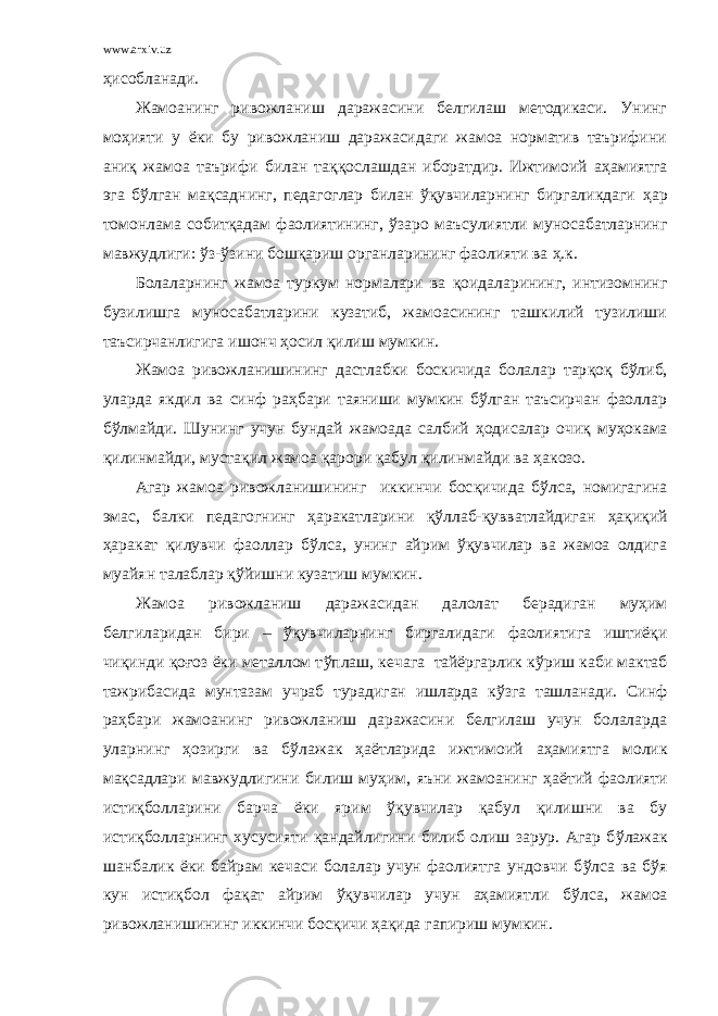 www.arxiv.uz ҳисобланади. Жамоанинг ривожланиш даражасини белгилаш методикаси. Унинг мо ҳ ияти у ёки бу ривожланиш даражасидаги жамоа норматив таърифини ани қ жамоа таърифи билан та ққ ослашдан иборатдир. Ижтимоий аҳамиятга эга бўлган мақсаднинг, педагоглар билан ўқувчиларнинг биргаликдаги ҳ ар томонлама собит қ адам фаолиятининг, ў заро маъсулиятли муносабатларнинг мавжудлиги: ў з- ў зини бошқариш органларининг фаолияти ва ҳ . к. Болаларнинг жамоа туркум нормалари ва қ оидаларининг, интизомнинг бузилишга муносабатларини кузатиб, жамоасининг ташкилий тузилиши таъсирчанлигига ишонч ҳосил қилиш мумкин. Жамоа ривожланишининг дастлабки боскичида болалар тар қ о қ бўлиб, уларда якдил ва синф раҳбари таяниши мумкин бўлган таъсирчан фаоллар б ў лмайди. Шунинг учун бундай жамоада салбий ҳ одисалар очи қ му ҳ окама қ илинмайди, муста қ ил жамоа қ арори қ абул қ илинмайди ва ҳ акозо. Агар жамоа ривожланишининг иккинчи бос қ ичида б ў лса, номигагина эмас, балки педагогнинг ҳ а ракатларини қўл лаб- қ увватлайдиган ҳ а қ и қ ий ҳ а ракат қ илувчи фаоллар б ў лса, унинг айрим ўқувчилар ва жамоа олдига муайян талаблар қў йишни кузатиш мумкин. Жамоа ривожланиш даражасидан далолат берадиган муҳим белгиларидан бири – ўқувчиларнинг биргалидаги фаолиятига иштиё қ и чи қ инди қ о ғ оз ёки металлом т ў плаш, кечага тайёргарлик к ў риш к аби мактаб тажрибасида мунтазам учраб турадиган ишларда к ў зга ташланади. Синф раҳбари жамоанинг ривожланиш даражасини белгилаш учун болаларда уларнинг ҳозирги ва б ў лажак ҳ а ётларида ижтимоий аҳамиятга молик мақсадлари мавжудлигини билиш муҳим, яъни жамоанинг ҳ а ётий фаолияти исти қ болларини барча ёки ярим ўқувчилар қ абул қилишни ва бу исти қ болларнинг хусусияти қан дайлигини билиб олиш зарур. Агар б ў лажак шанбалик ёки байрам кечаси болалар учун фаолиятга ундовчи б ў лса ва б ў я кун исти қ бол фа қ ат айрим ўқувчилар учун аҳамиятли б ў лса, жамоа ривожланишининг иккинчи бос қ ичи ҳақида гапириш мумкин. 