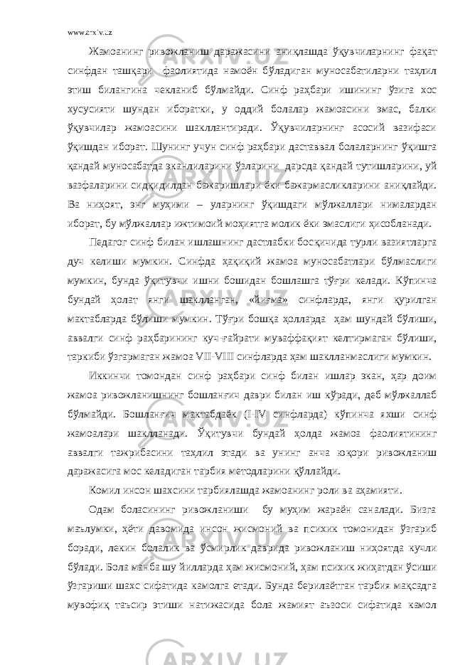 www.arxiv.uz Жамоанинг ривожланиш даражасини ани қ лашда ўқувчиларнинг фа қ ат синфдан ташқари фаолиятида намоён б ў ладиган муносабатиларни таҳлил этиш билангина чекланиб б ў лмайди. Синф раҳбари ишининг ў зига хос хусусияти шундан иборатки, у оддий болалар жамоасини эмас, балки ўқувчилар жамоасини шакллантиради. Ўқувчиларнинг асосий вазифаси ўқ ишдан иборат. Шунинг учун синф раҳбари даставвал болаларнинг ўқ ишга қ андай муносабатда эканлиларини ў зларини дарсда қ андай тутишларини, уй вазфаларини сид қ ид илд ан бажаришлари ёки бажармасликларини ани қ лайди. Ва ни ҳ оят, энг муҳими – уларнинг ўқ ишдаги м ў лжаллари нималардан иборат, бу м ў лжаллар ижтимоий мо ҳ иятга молик ёки эмаслиги ҳисобланади. Педагог синф билан ишлашнинг дастлабки бос қ ичида турли вазиятларга дуч келиши мумкин. Синфда ҳ а қ и қ ий жамоа муносабатлари б ў лмаслиги мумкин , бунда ўқитувчи ишни бошидан бошлашга тўғри келади. К ў пинча бундай ҳ олат я нги шаклланган, «йи ғ ма» синфларда, янги қ урилган мактабларда б ў лиши мумкин. Т ўғ ри бошқа ҳ олларда ҳам шундай б ў лиши, аввалги синф раҳбарининг куч- ғ айрати муваффа қ ият келтирмаган б ў лиши, таркиби ў згармаган жамоа VII - VIII c инфларда ҳам шаклланмаслиги мумкин. Иккинчи томондан синф раҳбари синф билан ишлар экан, ҳ ар доим жамоа ривожланишнинг бошланғич даври билан иш к ў ради, деб м ў лжаллаб б ў лмайди. Бошлан ғ ич мактабдаёк ( I - IV синфларда) к ў пинча яхши синф жамоалари шаклланади. Ўқ итувчи бундай ҳ о л да жамоа фаолиятининг аввалги тажрибасини таҳлил этади ва унинг анча ю қ ори ривожланиш даражасига мос келадиган тарбия методларини қў ллайди. Комил инсон шахсини тарбиялашда жамоанинг роли ва аҳамияти. Одам боласининг ривожланиши бу муҳим жараён саналади. Бизга маълумки, ҳёти давомида инсон жисмоний ва психик томонидан ў згариб боради, лекин болалик ва ў смирлик даврида ривожланиш ни ҳ оятда кучли б ў лади. Бола манба шу йилларда ҳам жисмоний, ҳам психик жи ҳ атдан ў сиши ў згариши шахс сифатида камолга етади. Бунда берилаётган тарбия мақсадга мувофи қ таъсир этиши натижасида бола жамият аъзоси сифатида камол 