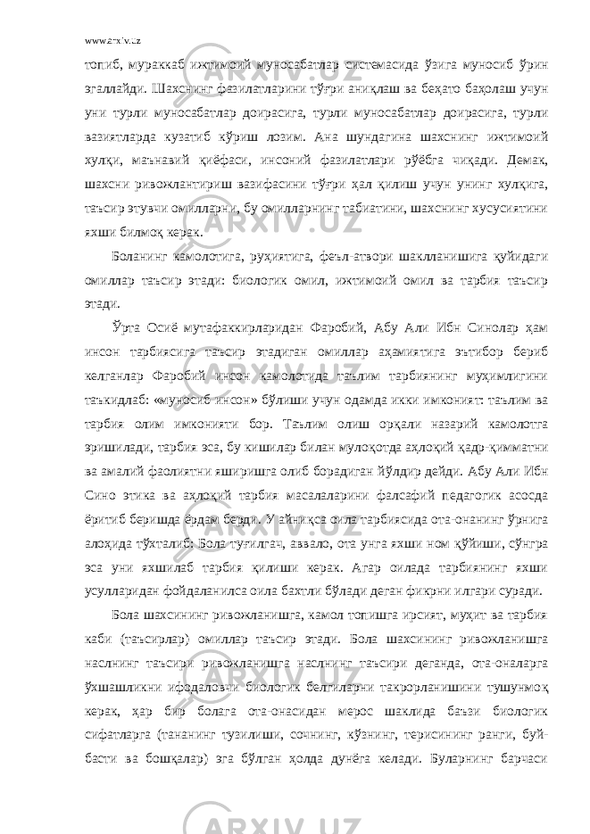 www.arxiv.uz топиб, мураккаб ижтимоий муносабатлар системасида ў зига муносиб ўрин эгаллайди. Шахснинг фазилатларини тўғри ани қ лаш ва бе ҳ ато ба ҳ олаш учун уни турли муносабатлар доирасига, турли муносабатлар доирасига, турли вазиятларда кузатиб к ў риш лозим. Ана шундагина шахснинг ижтимоий хулқи, маънавий қ иёфаси, инсоний фазилатлари р ў ёбга чи қ ади. Демак, шахсни ривожлантириш вазифасини тўғри ҳ ал қилиш учун унинг хулқига, таъсир этувчи омилларни, бу омилларнинг табиатини, шахснинг хусусиятини яхши билмо қ керак. Боланинг камолотига, ру ҳ иятига, феъл-атвори шаклланишига қуйидаги омиллар таъсир этади: биологик омил, ижтимоий омил ва тарбия таъсир этади. Ў рта Осиё мутафаккирларидан Фаробий, Абу Али Ибн Синолар ҳам инсон тарбиясига таъсир этадиган омиллар аҳамиятига эътибор бериб келганлар Фаробий инсон камолотида таълим тарбиянинг муҳимлигини таъкидлаб: «муносиб инсон» б ў лиши учун одамда икки имконият: таълим ва тарбия олим имконияти бор. Таълим олиш ор қ али назарий камолотга эришилади, тарбия эса, бу кишилар билан муло қо тда аҳлоқий қ адр- қ имматни ва амалий фаолиятни яширишга олиб борадиган й ў лдир дейди. Абу Али Ибн Сино этика ва аҳлоқий тарбия масалаларини фалсафий педагогик асосда ёритиб беришда ёрдам берди. У айни қ са оила тарбиясида ота-онанинг ў рнига ало ҳ ида т ў хталиб: Бола ту ғ илгач, аввало, ота унга яхши ном қў йиши, с ў нгра эса уни яхшилаб тарбия қилиши керак. Агар оилада тарбиянинг яхши усулларидан фойдаланилса оила бахтли б ў лади деган фикрни илгари суради. Бола шахсининг ривожланишга, камол топишга ирсият, муҳит ва тарбия каби (таъсирлар) омиллар таъсир этади. Бола шахсининг ривожланишга наслнинг таъсири ривожланишга наслнинг таъсири деганда, ота-оналарга ў хшашликни ифодаловчи биологик белгиларни такрорланишини тушунмо қ керак, ҳ ар бир болага ота-онасидан мерос шаклида баъзи биологик сифатларга (тананинг тузилиши, сочнинг, к ў знинг, терисининг ранги, буй- басти ва бошқалар) эга бўлган ҳолда дунёга келади. Буларнинг барчаси 