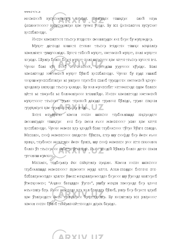 www.arxiv.uz жисмоний хусусиятларга киради. Булардан ташқари олий нерв фаолиятининг хусусиятлари ҳам ту ғ ма ў тади. Бу эса физиологик хусусият ҳисобланади. Инсон камолотига таъсир этадиган омиллардан яна бири бу муҳимдир. Му ҳ ит деганда кишига стихли таъсир этадиган таш қ и во қ еалар комплекти тушунилади. Бунга табиий муҳит, ижтимоий муҳит, оила муҳити киради. Шулар билан бирга муҳит-оила шароити ҳам катта таъсир кучига эга. Чунки бола к ў з очиб ота-онасини, қ ариндош уру ғ ини к ў ради. Бола камолотида ижтимоий муҳит бўлиб ҳисобланади. Чунки бу ерда ишлаб чи қ иш муносабатлари ва уларни тартибга солиб турадиган ижтимоий қ онун- қ оидалар ало ҳ ида таъсир қилади. Бу хил муносабат натижасида одам боласи ҳётга ва тажриба ва билимларини эгаллайди. Инсон камолотида ижтимоий муҳитнинг таъсири турли тарихий даврда турлича б ў лади, турли социал гуру ҳ ларга ҳам турлича таъсир этади. Бизга маълумки комил инсон шахсни тарбиялашда ю қ оридаги омиллардан ташқари яна бир омил яъни жамоанинг роли ҳам катта ҳисобланади. Чунки жамоа ҳ ар қ андай бола тарбиясини тўғри й ў лга солади. Масалан, синф жамоасини оладиган б ў лсак, агар шу синфда бир ём о н яъни хулқи, тарбияси жи ҳ атдан ёмон булса, шу синф жамоаси уни аста-секинлик билан ў з таъсирини албатта ў тказади. Яъни қ андай й ў ллар билан деган савол ту ғ илиш мумкин. Масалан, тадбирлар ёки саёҳатлар орқали. Комил инсон шахсини тарбиялашда жамоанинг аҳамияти жуда катта. Азал-азалдан бизгача ота- боболаримиздан қолган ўлмас мақолларимиздан бирини шу ўринда келтириб ўтмоқчиман; “Ақлни беақлдан ўрган”, ушбу мақол замирида бир қанча маънолар бор. Яъни жамоада ҳар хил болалар бўлиб, улар бир-бирига қараб ҳам ўзларидаги ёмон хулқларни йуқотадилар. Бу хислатлар эса уларнинг комил инсон бўлиб тайёрланаётганидан дарак беради. 