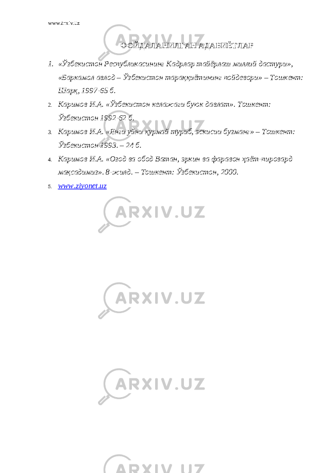 www.arxiv.uz ФОЙДАЛАНИЛГАН АДАБИЁТЛАР 1. «Ўзбекистон Республикасининг Кадрлар тайёрлаш миллий дастури», «Баркамол авлод – Ўзбекистон тараққиётининг пойдевори» – Тошкент: Шарқ, 1997-65 б. 2. Каримов И.А. « Ў збекистон келажаги буюк давлат». Тошкент : Ў збекистон 1992-62 б. 3. Каримов И.А. «Янги уйни қ урмай туриб, эскисии бузманг» – Тошкент : Ў збекистон 1993 . – 24 б. 4. Каримов И.А. «Озод ва обод Ватан, эркин ва фаравон ҳ аёт-пировард ма қ садимиз». 8-жилд . – Тошкент : Ў збекистон , 2000. 5. www.ziyonet.uz 