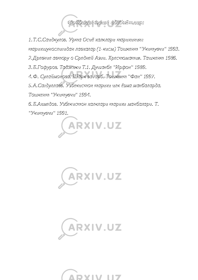 Фойдаланилган адабиётлар: 1. Т.С.Саидкулов. Урта Осиё халклари тарихининг тарихшунослигидан лавхалар (1-кисм) Тошкент &#34;Укитувчи&#34; 1993. 2. Древние автору о Средней Азии. Хрестоматия. Ташкент 1986. 3. Б.Гофуров. Таджики Т.1. Душанбе &#34;Ирфон&#34; 1989. 4. Ф. Сулаймонова. Шарк ва /арб. Тошкент &#34;Фан&#34; 1997. 5. А.Сагдуллаев. Узбекистон тарихи илк ёзма манбаларда. Тошкент &#34;Укитувчи&#34; 1994. 6. Б.Ахмедов. Узбекистон халклари тарихи манбалари. Т. &#34;Укитувчи&#34; 1991. 