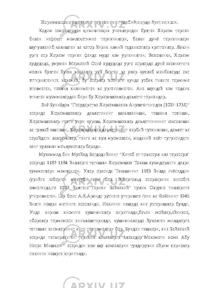 Хоразмшохлар давлати тарихининг адабиётларда ёритилиши. Кадим замонлардан цивилизация учокларидан булган Хоразм тарихи билан нафакат мамлакатимиз тарихчилари, балки дунё тарихчилари шугулланиб келишган ва катор йирик илмий тадкикотлар яратганлар. Лекин урта аср Хоразм тарихи фанда жуда кам урганилган. Вахоланки, Хоразм худудида, умуман Марказий Осиё худудида урта асрларда дунё ахамиятига молик булган буюк вокеалар руй берган ва улар куплаб манбаларда акс эттирилганига карамай, бу асарлар хозирги кунда узбек тилига таржима этилмаган, тахлил килинмаган ва урганилмаган. Ана шундай кам тадкик этилган муаммолардан бири бу Хоразмшохлар давлати тарихидир. Зиё Буниёдов &#34;Государство Хорезмшахов-Ануштегинидов (1097-1231)&#34; асарида Хоразмшохлар давлатининг шаклланиши, ташкил топиши, Хоразмшохлар тахти учун кураш, Хоразмшохлар давлатинининг юксалиши ва гуллаб-яшнаши, Хоразмшохлар давлатининг харбий тузхилиши, давлат ва саройдаги лавозимлар, танга ва пул муомаласи, маданий хаёт тугрисидаги кенг куламли маълумотлар беради. Мухаммад бин Муайяд Багдодийнинг &#34;Китоб ат-тавассул ила тарассул&#34; асарида 1182-1184 йилларга тегишли Хоразмшох Текеш хукмдорлиги даври хужжатлари жамланган. Улар орасида Текешнинг 1183 йилда /иёсиддин /урийга юборган мактуби хам бор. В.Бартольд асарларини хисобга олмаганда,то 1962 йилгача&#34;Тарихи Байхакий&#34; тулик Оврупо тилларига угирилмаган. Шу боис А.К.Арендс русчага угиришга /ани ва Фаёзнинг 1945 йилги нашри матнига асосланди. Иккинчи нашрда яна узгаришлар булди. Унда кириш кисмига кушимчалар киритилди,баъзи жойлар,айникса, иборалар таржимаси аниклаштирилди. кушимчаларда йуколган жилдларга тегишли кисмларнинг янги топилмалари бор. Бундан ташкари, яна Байхакий асарида тасвирланган тарихий вокеаларга алокадор&#34;Макомати хожа Абу Насри Мишкан &#34; асаридан хам шу вокеаларни тулдирувчи айрим парчалар иккинчи нашрга киритилди. 