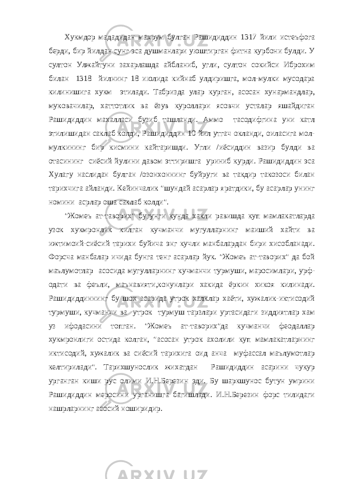 Хукмдор мададидан махрум булган Рашидиддин 1317 йили истеъфога берди, бир йилдан сунг эса душманлари уюштирган фитна курбони булди. У султон Улжайтуни захарлашда айбланиб, угли, султон сокийси Иброхим билан 1318 йилнинг 18 июлида кийнаб улдиришга, мол-мулки мусодара килинишига хукм этилади. Табризда улар курган, асосан хунармандлар, муковачилар, хаттотлик ва ёзув куроллари ясовчи усталар яшайдиган Рашидиддин махалласи бузиб ташланди. Аммо тасодифгина уни катл этилишидан саклаб колди, Рашидиддин 10 йил утгач окланди, оиласига мол- мулкининг бир кисмини кайтаришди. Угли /иёсиддин вазир булди ва отасининг сиёсий йулини давом эттиришга уриниб курди. Рашидиддин эса Хулагу наслидан булган /озонхоннинг буйруги ва такдир такозоси билан тарихчига айланди. Кейинчалик &#34;шундай асарлар яратдики, бу асарлар унинг номини асрлар оша саклаб колди&#34;. &#34;Жомеъ ат-таворих&#34; бугунги кунда хакли равишда куп мамлакатларда узок хукмронлик килган кучманчи мугулларнинг маиший хайти ва ижтимоий-сиёсий тарихи буйича энг кучли манбалардан бири хисобланади. Форсча манбалар ичида бунга тенг асарлар йук. &#34;Жомеъ ат-таворих&#34; да бой маълумотлар асосида мугулларнинг кучманчи турмуши, маросимлари, урф- одати ва феъли, маънавияти,конунлари хакида ёркин хикоя килинади. Рашидиддиннинг бу шох асарида утрок халклар хаёти, хужалик-иктисодий турмуши, кучманчи ва утрок турмуш тарзлари уртасидаги зиддиятлар хам уз ифодасини топган. &#34;Жомеъ ат-таворих&#34;да кучманчи феодаллар хукмронлиги остида колган, &#34;асосан утрок ахолили куп мамлакатларнинг иктисодий, хужалик ва сиёсий тарихига оид анча муфассал маълумотлар келтирилади&#34;. Тарихшунослик жихатдан Рашидиддин асарини чукур урганган киши рус олими И.Н.Березин эди. Бу шаркшунос бутун умрини Рашидиддин меросини урганишга багишлади. И.Н.Березин форс тилидаги нашрларнинг асосий ноширидир. 