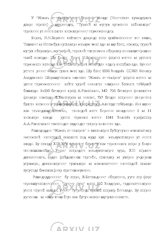 У &#34;Жомеъ ат-таворих&#34;нинг биринчи жилди (Чингизхон хукмдорлик даври тарихи) , шунингдек, &#34;Туркий ва мугул кучманчи кабилалари&#34; тарихини уз ичига олган кисмларининг таржимонидир. Бирок, И.Н.Березин хаётлиги даврида асар кулёзмасининг энг яхши, Тошкент ва Истамбул нусхалари маълум эмас эди ва шу боис, исмлар, туркий мугул иборалари, жугрофий, тарихий-топономик иборалар аниклаштиришни талаб киларди. Шу билан бирга И.Березиннинг форсча матни ва русчага таржимаси хозирда хам библиографик жихатдан нодир хисобланади. Бунинг устига унинг нашри тулик эмас эди. Шу боис 1936 йилдаёк ССЖИ Фанлар Академияси Шаркшунослик илмгохи &#34;Жомеъ ат-таворих&#34; форсча матни ва русча таржимасининг кайта куриб чикилган нашрини босмага тайёрлай бошлади. 1к139 бетларни проф А.Ромасквич, 140- 231 бетларни филология фанлари номзоди Л.Хечатуров ва нихоят, 232 бетдан асарнинг охиригача булган кисмини етук шаркшунос, профессор А.Ализода тайёрлади. Яна шуни хам таъкидлаш лозимки, танкидий матн биринчи жилдининг 1 ва 11 кисмлари хамда русча таржима матни 1941 йилгаёк профессор А.А.Ромаскевич томонидан олдиндан тахрир килинган эди. Рашидиддин &#34;Жомеъ ат-таворих&#34; и элхонларга буйсунувчи мамлакатлар ижтимоий -иктисодий ахволига оид жуда куп маълумотларни уз ичига олади. Бу сохада XIII - XIV асрнинг биронта хам тарихчилик асари у билан тенглашолмайди. Унинг асаридаги маълумотларга кура, XIII асрлаги дехкончилик, ердан фойдаланиш тартиби, соликлар ва уларни ундириш усуллари, дехконларнинг туловлари ва мамлакатнинг иктисодий ахволи хусусида бемалол фикр юритиш мумкин. Рашидиддиннинг бу асари, В.Батольднинг иборасича, урта аср форс тарихшунослигининг &#34;сунгги сузи&#34; мана 150 йилдирки, тадкикотчиларни узига тортиб келади, унинг тугрисида куплаб асарлар битилади. Бу асарни урганиш ва нашр этиш бгун хам бутун жахон шугуланинаяпти. 