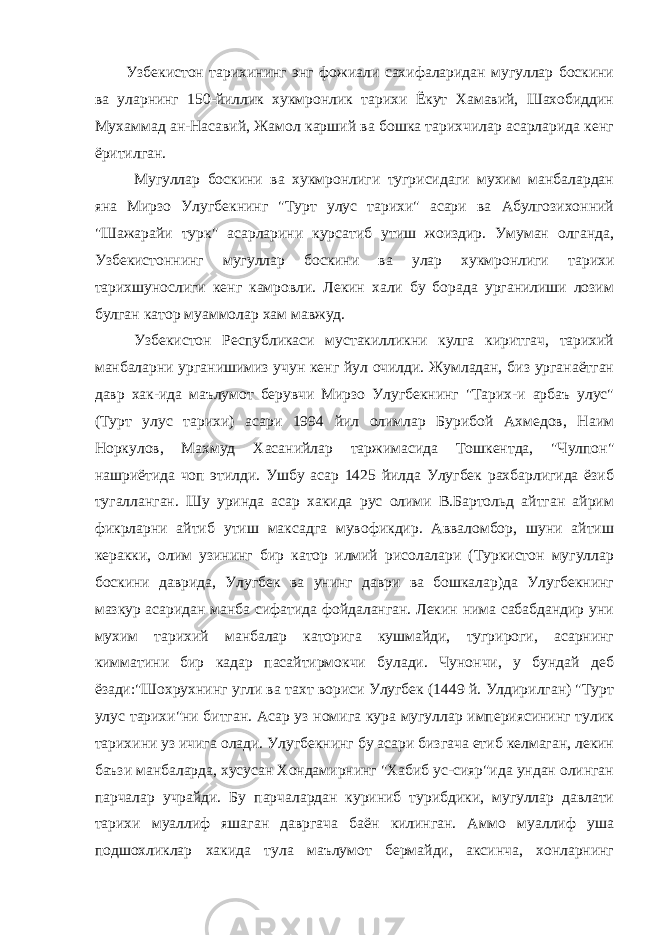 Узбекистон тарихининг энг фожиали сахифаларидан мугуллар боскини ва уларнинг 150-йиллик хукмронлик тарихи Ёкут Хамавий, Шахобиддин Мухаммад ан-Насавий, Жамол карший ва бошка тарихчилар асарларида кенг ёритилган. Мугуллар боскини ва хукмронлиги тугрисидаги мухим манбалардан яна Мирзо Улугбекнинг &#34;Турт улус тарихи&#34; асари ва Абулгозихонний &#34;Шажарайи турк&#34; асарларини курсатиб утиш жоиздир. Умуман олганда, Узбекистоннинг мугуллар боскини ва улар хукмронлиги тарихи тарихшунослиги кенг камровли. Лекин хали бу борада урганилиши лозим булган катор муаммолар хам мавжуд. Узбекистон Республикаси мустакилликни кулга киритгач, тарихий манбаларни урганишимиз учун кенг йул очилди. Жумладан, биз урганаётган давр хак-ида маълумот берувчи Мирзо Улугбекнинг &#34;Тарих-и арбаъ улус&#34; (Турт улус тарихи) асари 1994 йил олимлар Бурибой Ахмедов, Наим Норкулов, Махмуд Хасанийлар таржимасида Тошкентда, &#34;Чулпон&#34; нашриётида чоп этилди. Ушбу асар 1425 йилда Улугбек рахбарлигида ёзиб тугалланган. Шу уринда асар хакида рус олими В.Бартольд айтган айрим фикрларни айтиб утиш максадга мувофикдир. Авваломбор, шуни айтиш керакки, олим узининг бир катор илмий рисолалари (Туркистон мугуллар боскини даврида, Улугбек ва унинг даври ва бошкалар)да Улугбекнинг мазкур асаридан манба сифатида фойдаланган. Лекин нима сабабдандир уни мухим тарихий манбалар каторига кушмайди, тугрироги, асарнинг кимматини бир кадар пасайтирмокчи булади. Чунончи, у бундай деб ёзади:&#34;Шохрухнинг угли ва тахт вориси Улугбек (1449 й. Улдирилган) &#34;Турт улус тарихи&#34;ни битган. Асар уз номига кура мугуллар империясининг тулик тарихини уз ичига олади. Улугбекнинг бу асари бизгача етиб келмаган, лекин баъзи манбаларда, хусусан Хондамирнинг &#34;Хабиб ус-сияр&#34;ида ундан олинган парчалар учрайди. Бу парчалардан куриниб турибдики, мугуллар давлати тарихи муаллиф яшаган давргача баён килинган. Аммо муаллиф уша подшохликлар хакида тула маълумот бермайди, аксинча, хонларнинг 