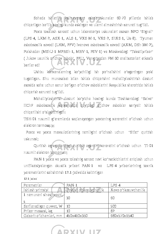 Sohada ishlatilib kelinayotgan asbob-uskunalar 60-70 yillarda ishlab chiqarilgan bo’lib xozirgi kunda eskirgan va ularni almashtirish zarurati tug’ildi. Paxta tozalash sanoati uchun laboratoriya uskunalari asosan NPO &#34;Signal&#34; (LPS-4, LKM-2, АSX-1, АLS-1, VXS-M-1, VXS-2, ShXS-1, Uz-8). Tyumen asbobsozlik zavodi (LKM, PPV) Ivanova asbobsozlik zavodi (АXM, DSh-3M-2), Polshadan (MShU-1 MPRSh-1, MRV-1, PSV-1) va Moskvadagi &#34;Tekstilpribor&#34; ( Jukov uzunlik o’lchov asbobi, PPL), Vengriyadan FM-30 analizatorlari etkazib berilar edi Ushbu korxonalarning ko’pchiligi ish yo’nalishini o’zgartirgan yoki tugatilgan. Shu munosabat bilan ishlab chiqarishni mahalliylashtirish dasturi asosida soha uchun zarur bo’lgan o’lchov asboblarini Respublika sharoitida ishlab chiqarish zarurati tug’ildi. Mahalliylashtirish dasturi bo’yicha hozirgi kunda Toshkentdagi &#34;Selva&#34; IIChF asbobsozlik korxonasida quyidagi o’lchov asboblar seriyali ishlab chiqarilishi o’zlashtirilgan: TSH-01 rusumli g’aramlarda saqlanayotgan paxtaning xaroratini o’lchash uchun elektron termo щ up; Paxta va paxta maxsulotlarining namligini o’lchash uchun &#34;Sifat&#34; quritish uskunasi; Quritish agregatlaridagi quritish agentini xaroratini o’lchash uchun TI-01 rusumli elektron termometr; P А N-1 paxta va paxta tolasinig sanoat navi ko’rsatkichlarini aniqlash uchun unifikatsiyalangan akustik pribori P А N-1 va LPS-4 priborlarining texnik parametrlarini solishtirish 12.1-jadvalda keltirilgan 12.1-jadval Parametrlar PАN-1 LPS-4 Ishlash printsipi Tovush o’tkazuvchanlik Xavo o’tkazuvchanlik 1 namunani sinash vaqti, s 30 60 Sarflanadigan quvvat, W 10 500 Pribor massasi, kg 10 82 Gabarit o’lchamlari, mm 450x410x350 680x570x1540 