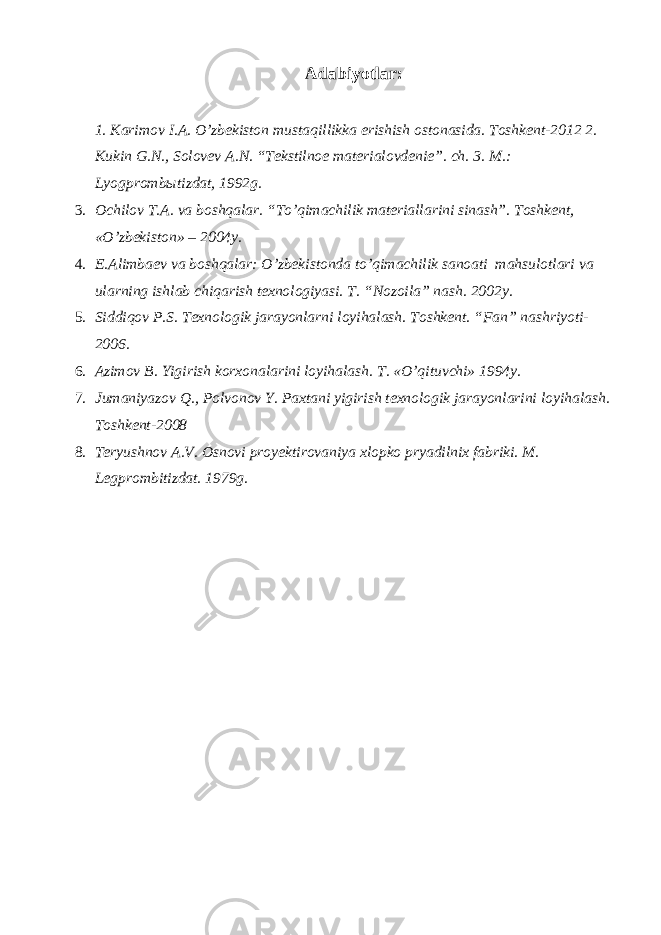 А dabiyotlar: 1. Karimov I. А . O’zbekiston mustaqillikka erishish ostonasida. Toshkent-2012 2. Kukin G.N., Solovev А .N. “Tekstilnoe materialovdenie”. ch. 3. M.: Lyogprombыtizdat, 1992g. 3. Ochilov T. А . va boshqalar. “To’qimachilik materiallarini sinash”. Toshkent, «O’zbekiston» – 2004y. 4. E. А limbaev va boshqalar: O’zbekistonda to’qimachilik sanoati mahsulotlari va ularning ishlab chiqarish texnologiyasi. T. “Nozoila” nash. 2002y. 5. Siddiqov P.S. Texnologik jarayonlarni loyihalash. Toshkent. “Fan” nashriyoti- 2006. 6. А zimov B. Yigirish korxonalarini loyihalash. T. «O’qituvchi» 1994y. 7. Jumaniyazov Q., Polvonov Y. Paxtani yigirish texnologik jarayonlarini loyihalash. Toshkent-2008 8. Teryushnov А.V. Osnovi proyektirovaniya xlopko pryadilnix fabriki. M. Legprombitizdat. 1979g. 