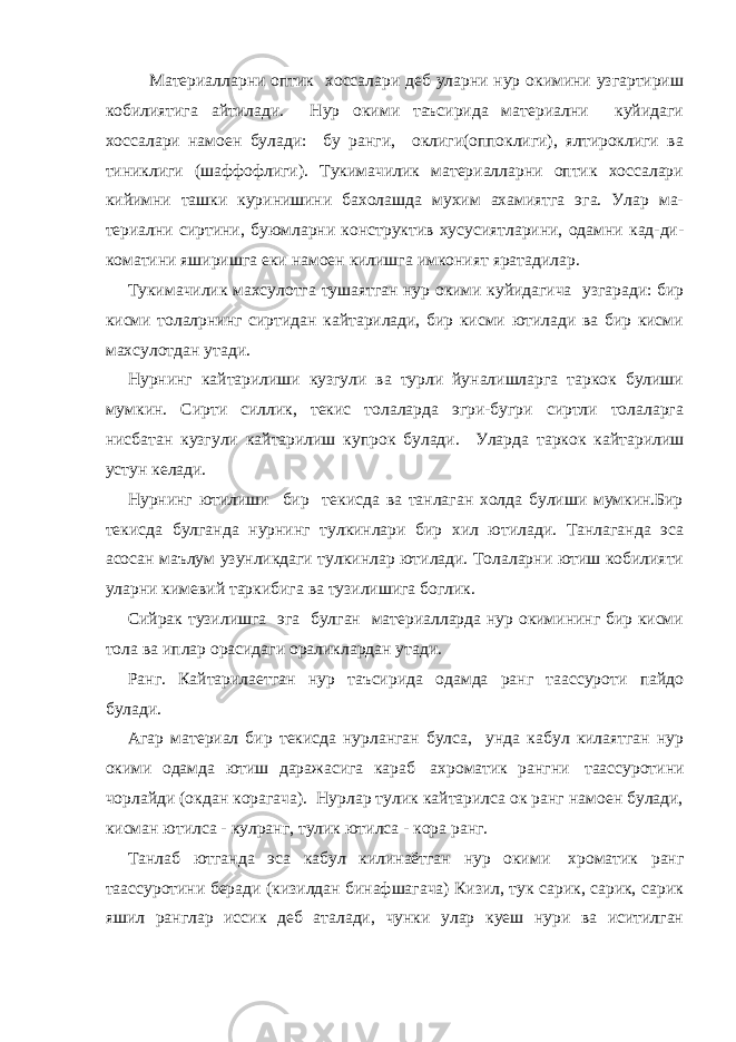 Материалларни оптик хоссалари деб уларни нур окимини узгартириш кобилиятига айтилади. Нур окими таъсирида материални куйидаги хоссалари намоен булади: бу ранги, оклиги(оппоклиги), ялтироклиги ва тиниклиги (шаффофлиги). Тукимачилик материалларни оптик хоссалари кийимни ташки куринишини бахолашда мухим ахамиятга эга. Улар ма- териални сиртини, буюмларни конструктив хусусиятларини, одамни кад-ди- коматини яширишга еки намоен килишга имконият яратадилар. Тукимачилик махсулотга тушаятган нур окими куйидагича узгаради: бир кисми толалрнинг сиртидан кайтарилади, бир кисми ютилади ва бир кисми махсулотдан утади. Нурнинг кайтарилиши кузгули ва турли йуналишларга таркок булиши мумкин. Сирти силлик, текис толаларда эгри-бугри сиртли толаларга нисбатан кузгули кайтарилиш купрок булади. Уларда таркок кайтарилиш устун келади. Нурнинг ютилиши бир текисда ва танлаган холда булиши мумкин.Бир текисда булганда нурнинг тулкинлари бир хил ютилади. Танлаганда эса асосан маълум узунликдаги тулкинлар ютилади. Толаларни ютиш кобилияти уларни кимевий таркибига ва тузилишига боглик. Сийрак тузилишга эга булган материалларда нур окимининг бир кисми тола ва иплар орасидаги ораликлардан утади. Ранг. Кайтарилаетган нур таъсирида одамда ранг таассуроти пайдо булади. Агар материал бир текисда нурланган булса, унда кабул килаятган нур окими одамда ютиш даражасига караб   ахроматик рангни   таассуротини чорлайди (окдан корагача). Нурлар тулик кайтарилса ок ранг намоен булади, кисман ютилса - кулранг, тулик ютилса - кора ранг. Танлаб ютганда эса кабул килинаётган нур окими   хроматик ранг таассуротини беради (кизилдан бинафшагача) Кизил, тук сарик, сарик, сарик яшил ранглар иссик деб аталади, чунки улар куеш нури ва иситилган 