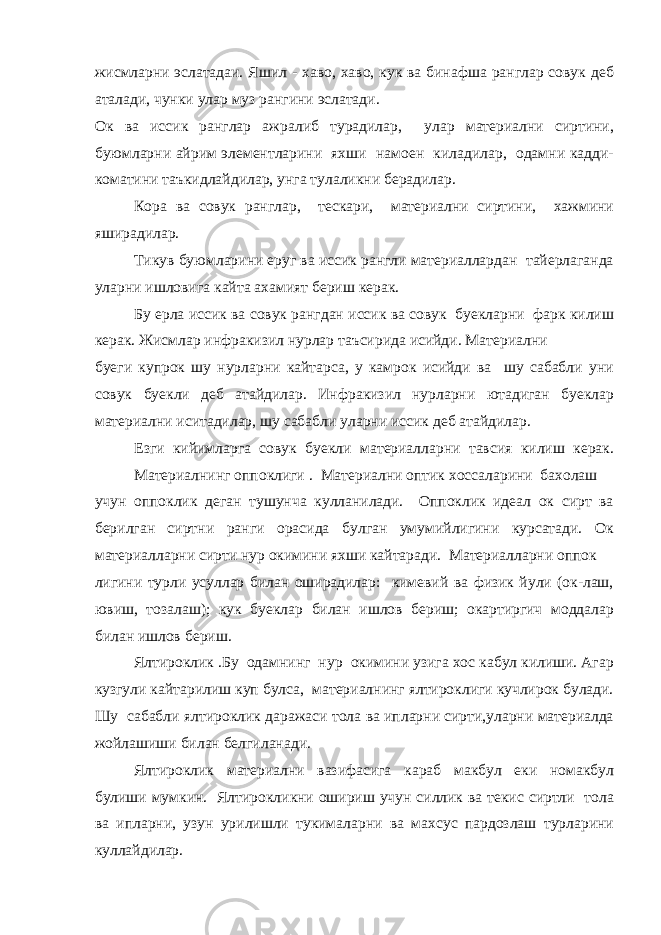 жисмларни эслатадаи. Яшил - хаво, хаво, кук ва бинафша ранглар совук деб аталади, чунки улар муз рангини эслатади. Ок ва иссик ранглар ажралиб турадилар, улар материални сиртини, буюмларни айрим элементларини яхши намоен киладилар, одамни кадди- коматини таъкидлайдилар, унга тулаликни берадилар. Кора ва совук ранглар, тескари, материални сиртини, хажмини яширадилар. Тикув буюмларини еруг ва иссик рангли материаллардан тайерлаганда уларни ишловига кайта ахамият бериш керак. Бу ерла иссик ва совук рангдан иссик ва совук буекларни фарк килиш керак. Жисмлар инфракизил нурлар таъсирида исийди. Материални буеги купрок шу нурларни кайтарса, у камрок исийди ва шу сабабли уни совук буекли деб атайдилар. Инфракизил нурларни ютадиган буеклар материални иситадилар, шу сабабли уларни иссик деб атайдилар. Езги кийимларга совук буекли материалларни тавсия килиш керак. Материалнинг оппоклиги   .   Материални оптик хоссаларини бахолаш учун оппоклик деган тушунча кулланилади. Оппоклик идеал ок сирт ва берилган сиртни ранги орасида булган умумийлигини курсатади. Ок материалларни сирти нур окимини яхши кайтаради. Материалларни оппок лигини турли усуллар билан оширадилар: кимевий ва физик йули (ок-лаш, ювиш, тозалаш); кук буеклар билан ишлов бериш; окартиргич моддалар билан ишлов бериш. Ялтироклик   .Бу одамнинг нур окимини узига хос кабул килиши. Агар кузгули кайтарилиш куп булса, материалнинг ялтироклиги кучлирок булади. Шу сабабли ялтироклик даражаси тола ва ипларни сирти,уларни материалда жойлашиши билан белгиланади. Ялтироклик материални вазифасига караб макбул еки номакбул булиши мумкин. Ялтирокликни ошириш учун силлик ва текис сиртли тола ва ипларни, узун урилишли тукималарни ва махсус пардозлаш турларини куллайдилар. 