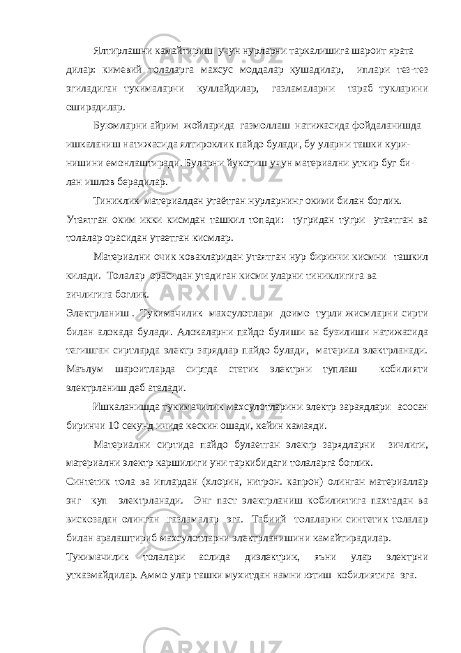 Ялтирлашни камайтириш учун нурларни таркалишига шароит ярата дилар: кимевий толаларга махсус моддалар кушадилар, иплари тез-тез эгиладиган тукималарни куллайдилар, газламаларни тараб тукларини оширадилар. Буюмларни айрим жойларида газмоллаш натижасида фойдаланишда ишкаланиш натижасида ялтироклик пайдо булади, бу уларни ташки кури- нишини емонлаштиради. Буларни йукотиш учун материални уткир буг би- лан ишлов берадилар. Тиниклик   материалдан утаётган нурларнинг окими билан боглик. Утаятган оким икки кисмдан ташкил топади: тугридан тугри утаятган ва толалар орасидан утаетган кисмлар. Материални очик ковакларидан утаятган нур биринчи кисмни ташкил килади. Толалар орасидан утадиган кисми уларни тиниклигига ва зичлигига боглик. Электрланиш   .   Тукимачилик махсулотлари доимо турли жисмларни сирти билан алокада булади. Алокаларни пайдо булиши ва бузилиши натижасида тегишган сиртларда электр зарядлар пайдо булади, материал электрланади. Маълум шароитларда сиртда статик электрни туплаш кобилияти электрланиш деб аталади. Ишкаланишда тукимачилик махсулотларини электр зараядлари асосан биринчи 10 секунд ичида кескин ошади, кейин камаяди. Материални сиртида пайдо булаетган электр зарядларни зичлиги, материални электр каршилиги уни таркибидаги толаларга боглик. Синтетик тола ва иплардан (хлорин, нитрон. капрон) олинган материаллар энг куп электрланади. Энг паст электрланиш кобилиятига пахтадан ва вискозадан олинган газламалар эга. Табиий толаларни синтетик толалар билан аралаштириб махсулотларни электрланишини камайтирадилар. Тукимачилик толалари аслида диэлектрик, яъни улар электрни утказмайдилар. Аммо улар ташки мухитдан намни ютиш кобилиятига эга. 