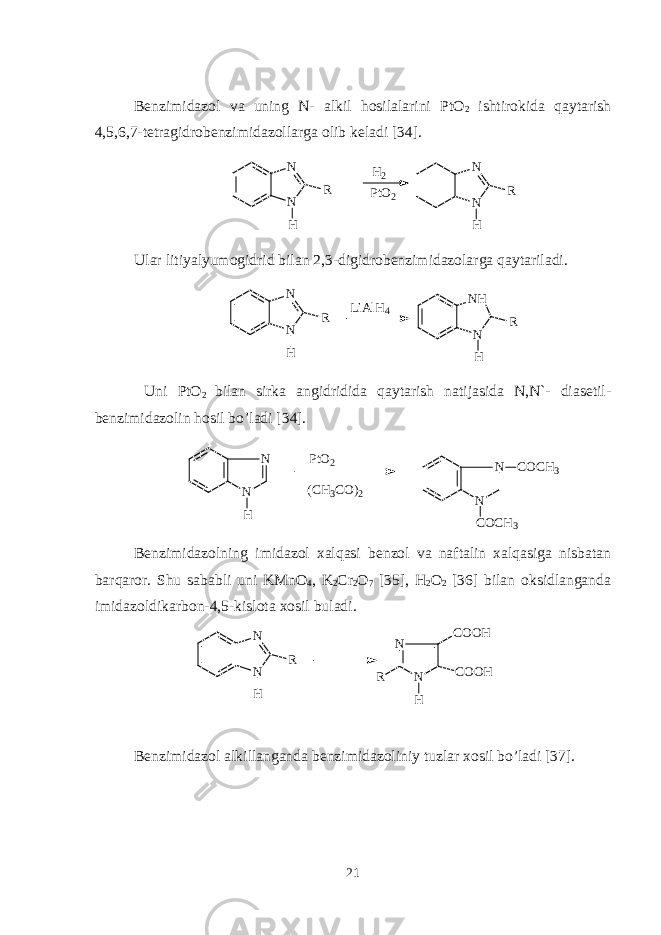 Bеnzimidazol va uning N- alkil hosilalarini PtO 2 ishtirokida q aytarish 4,5,6,7-tеtragidrobеnzimidazollarga olib kеladi [3 4 ]. N N R H N N R HH 2 P t O 2 Ular litiyalyumogidrid bilan 2,3-digidrobеnzimidazolarga qaytariladi. N N R H L i A l H 4 N H N R H Uni PtO 2 bilan sirka angidridida qaytarish natijasida N,N`- diasеtil - bеnzimidazolin hosil bo’ladi [3 4 ]. N N H P t O 2 ( C H 3 C O ) 2 N N C O C H 3 C O C H 3 B е nzimidazol ning i midazol xalqasi b е nzol va n aftali n xalqasiga nisbatan barq a r o r. Shu sababli uni KMnO 4 , K 2 Cr 2 O 7 [ 3 5], H 2 O 2 [36] bilan oksidlanganda imidazoldikarbon - 4,5 - kislota xosil buladi. N N R H N NR C O O H C O O H H B е nzimidazol alkillanganda b е nzimidazol iniy tuzlar xosil bo’ladi [37]. 21 