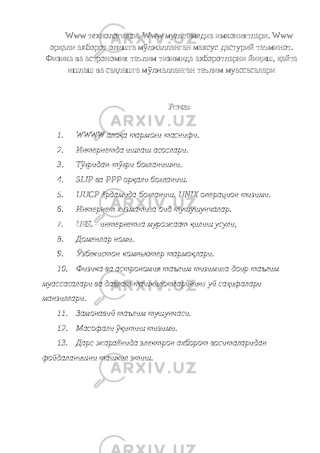 Www технологияси. Www мультимедиа имкониятлари. Www орқали ахборот олишга мўлжалланган махсус дастурий таъминот. Физика ва астрономия таълим тизимида ахборотларни йиқиш, қайта ишлаш ва сақлашга мўлжалланган таълим муассасалари Режа : 1. WWWW алоқа тармоғи таснифи. 2. Интернетда ишлаш асослари. 3. Тўғридан-тўғри боғланишни. 4. SLIP ва РРР орқали боғланиш. 5. UUCP ёрдамида боғланиш. UNIX операцион тизими. 6. Интернет хизматига оид тушушунчалар. 7. URL - интернетга мурожаат қилиш усули, 8. Доменлар номи. 9. Ўзбекистoн компьютер тармоқлари. 10. Физика ва астрономия таълим тизимига доир таълим муассасалари ва давлат ташкилотларининг уй саҳифалари манзиллари. 11. Замонавий таълим тушунчаси. 12. Масофали ўқитиш тизими. 13. Дарс жараёнида электрон ахборот воситаларидан фойдаланишни ташкил этиш. 