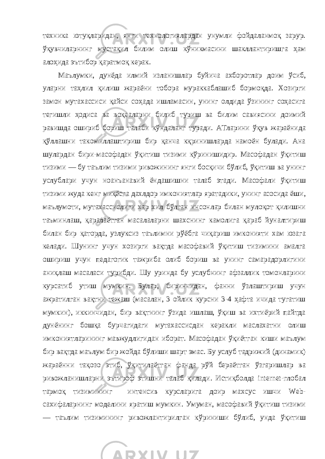 техника ютуқларидан, янги технологиялардан унумли фойдаланмоқ зарур. ўқувчиларнинг мустақил билим олиш кўникмасини шакллантиришга ҳам алоҳида эътибор қаратмоқ керак. Маълумки, дунёда илмий изланишлар буйича ахборотлар доим ўсиб, уларни таҳлил қилиш жараёни тобора мураккаблашиб бормоқда. Хозирги замон мутахассиси қайси coҳада ишламасин, унинг олдида ўзининг соҳасига тегишли ҳодиса ва воқеаларни билиб туриш ва билим савиясини доимий равишда ошириб бориш талаби кўндаланг туради. АТларини ўқув жараёнида қўллашни такомиллаштириш бир қанча кқринишларда намоён булади. Ана шулардан бири-масофадан ўқитиш тизими кўринишидир. Масофадан ўқитиш тизими — бу таълим тизими ривожининг янги босқичи бўлиб, ўқитиш ва унинг услублари учун ноанъанавий ёндашишни талаб этади. Масофали ўқитиш тизими жуда кенг миқёсга дахлдор имкониятлар яратадики, унинг асосида ёши, маълумоти, мутахассислиги хар хил бўлган инсонлар билан мулоқот қилишни таъминлаш, қаралаётган масалаларни шахснинг камолига қараб йуналтириш билан бир қаторда, узлуксиз таълимни рўёбга чиқариш имконияти хам юзага келади. Шунинг учун хозирги вақтда масофавий ўқитиш тизимини амалга ошириш учун педагогик тажриба олиб бориш ва унинг самарадорлигини аниқлаш масаласи турибди. Шу уринда бу услубнинг афзаллик томонларини курсатиб утиш мумкин. Булар, биринчидан, фанни ўзлаштириш учун ажратилган вақтни тежаш (масалан, 3 ойлик курсни 3-4 ҳафта ичида тугатиш мумкин), иккинчидан, бир вақтнинг ўзида ишлаш, ўқиш ва ихтиёрий пайтда дунёнинг бошқа бурчагидаги мутахассисдан керакли маслахатни олиш имкониятларининг мавжудлигидан иборат. Масофадан ўқиётган киши маълум бир вақтда маълум бир жойда бўлиши шарт эмас. Бу услуб тадрижий (динамик) жараённи тақозо этиб, ўқитилаётган фанда рўй бераётган ўзгаришлар ва ривожланишларни эътироф этишни талаб қилади. Истиқболда internet-глобал тармоқ тизимининг интенсив курсларига доир махсус ишчи Web- сахифаларнинг моделини яратиш мумкин. Умуман, масофавий ўқитиш тизими — таълим тизимининг ривожлантирилган кўриниши бўлиб, унда ўқитиш 