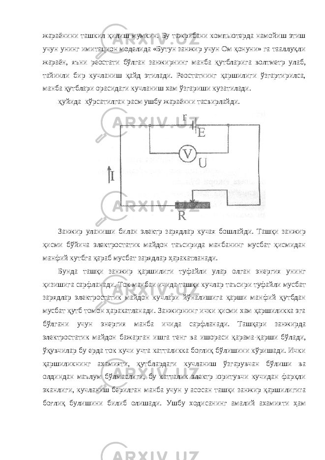 жараёнини ташкил қилиш мумкин. Бу тажрибани компьютерда намойиш этиш учун унинг имитацион моделида «Бутун занжир учун Ом қонуни» га тааллуқли жараён, яъни реостати бўлган занжирнинг манба қутбларига волтметр улаб, тайинли бир кучланиш қайд этилади. Реостатнинг қаршилиги ўзгартирилса, манба қутблари орасидаги кучланиш хам ўзгариши кузатилади. қуйида кўрсатилган расм ушбу жараённи тасвирлайди. Занжир уланиши билан электр зарядлар кучая бошлайди. Ташқи занжир қисми бўйича электростатик майдон таъсирида манбанинг мусбат қисмидан манфий кутбга қараб мусбат зарядлар ҳаракатланади. Бунда ташқи занжир қаршилиги туфайли улар олган энергия унинг қизишига сарфланади. Ток манбаи ичида ташқи кучлар таъсири туфайли мусбат зарядлар электростатик майдон кучлари йўналишига қарши манфий қутбдан мусбат қутб томон ҳаракатланади. Занжирнинг ички қисми хам қаршиликка эга бўлгани учун энергия манба ичида сарфланади. Ташқари занжирда электростатик майдон бажарган ишга тенг ва ишораси қарама-қарши бўлади, ўқувчилар бу ерда ток кучи учта катталикка боғлиқ бўлишини кўришади. Ички қаршиликнинг ахамияти, қутблардаги кучланиш ўзгарувчан бўлиши ва олдиндан маълум бўлмаслиги, бу катталик электр юритувчи кучидан фарқли эканлиги, кучланиш берилган манба учун у асосан ташқи занжир қаршилигиra боғлиқ булишини билиб олишади. Ушбу ходисанинг амалий ахамияти ҳам 