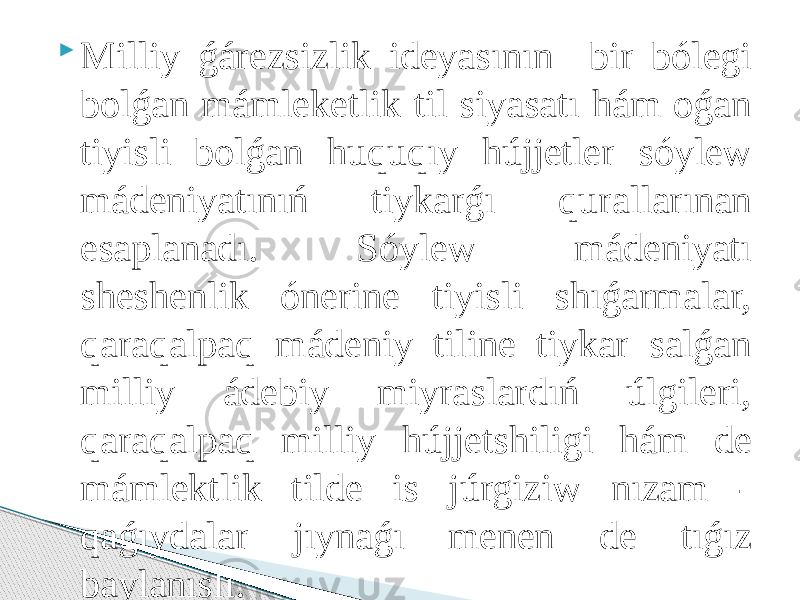  Milliy ǵárezsizlik ideyasının bir bólegi bolǵan mámleketlik til siyasatı hám oǵan tiyisli bolǵan huquqıy hújjetler sóylew mádeniyatınıń tiykarǵı qurallarınan esaplanadı. Sóylew mádeniyatı sheshenlik ónerine tiyisli shıǵarmalar, qaraqalpaq mádeniy tiline tiykar salǵan milliy ádebiy miyraslardıń úlgileri, qaraqalpaq milliy hújjetshiligi hám de mámlektlik tilde is júrgiziw nızam - qaǵıydalar jıynaǵı menen de tıǵız baylanıslı. 