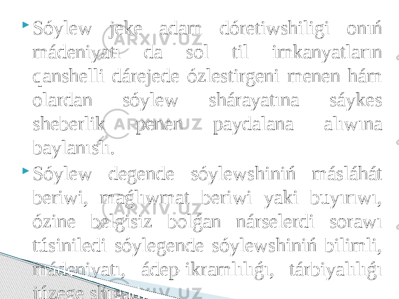  Sóylew jeke adam dóretiwshiligi onıń mádeniyatı da sol til imkanyatların qanshelli dárejede ózlestirgeni menen hám olardan sóylew shárayatına sáykes sheberlik penen paydalana alıwına baylanıslı.  Sóylew degende sóylewshiniń másláhát beriwi, maǵlıwmat beriwi yaki buyırıwı, ózine belgisiz bolǵan nárselerdi sorawı túsiniledi sóylegende sóylewshiniń bilimli, mádeniyatı, ádep-ikramlılıǵı, tárbiyalılıǵı júzege shıǵadı. 