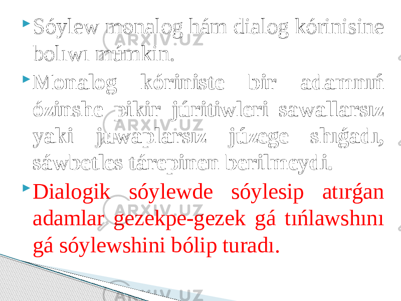  Sóylew monalog hám dialog kórinisine bolıwı múmkin.  Monalog kóriniste bir adamnıń ózinshe pikir júritiwleri sawallarsız yaki juwaplarsız júzege shıǵadı, sáwbetles tárepinen berilmeydi.  Dialogik sóylewde sóylesip atırǵan adamlar gezekpe-gezek gá tıńlawshını gá sóylewshini bólip turadı. 