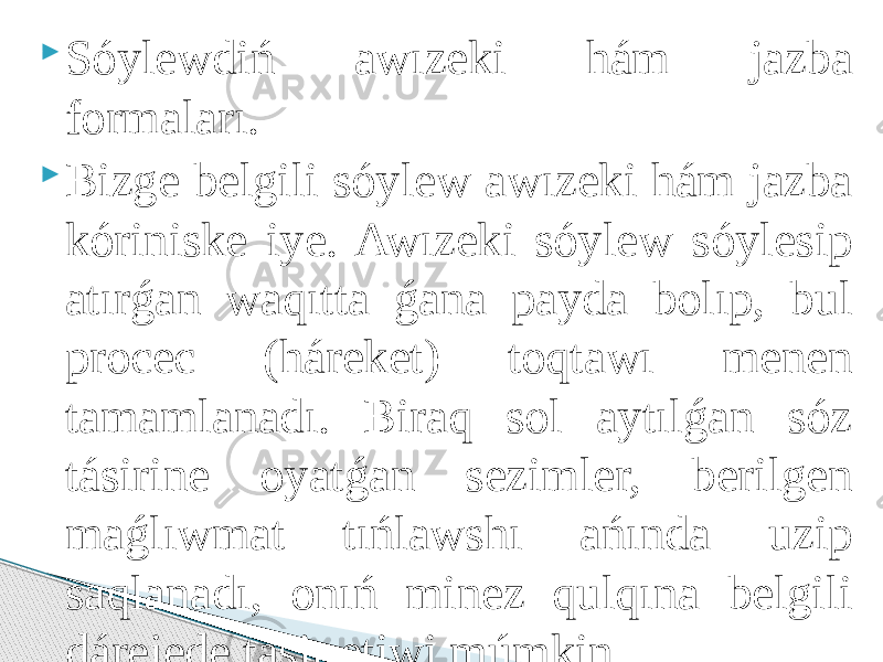  Sóylewdiń awızeki hám jazba formaları.  Bizge belgili sóylew awızeki hám jazba kóriniske iye. Awızeki sóylew sóylesip atırǵan waqıtta ǵana payda bolıp, bul procec (háreket) toqtawı menen tamamlanadı. Biraq sol aytılǵan sóz tásirine oyatǵan sezimler, berilgen maǵlıwmat tıńlawshı ańında uzip saqlanadı, onıń minez qulqına belgili dárejede tásir etiwi múmkin. 