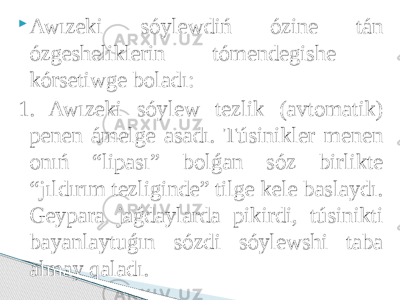  Awızeki sóylewdiń ózine tán ózgesheliklerin tómendegishe kórsetiwge boladı: 1. Awızeki sóylew tezlik (avtomatik) penen ámelge asadı. Túsinikler menen onıń “lipası” bolǵan sóz birlikte “jıldırım tezliginde” tilge kele baslaydı. Geypara jaǵdaylarda pikirdi, túsinikti bayanlaytuǵın sózdi sóylewshi taba almay qaladı. 