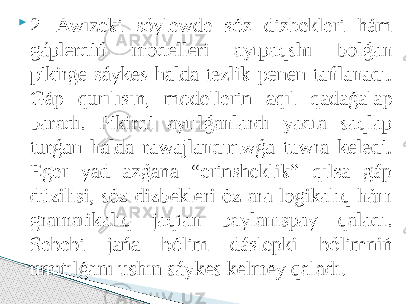  2. Awızeki sóylewde sóz dizbekleri hám gáplerdiń modelleri aytpaqshı bolǵan pikirge sáykes halda tezlik penen tańlanadı. Gáp qurılısın, modellerin aqıl qadaǵalap baradı. Pikirdi aytılǵanlardı yadta saqlap turǵan halda rawajlandırıwǵa tuwra keledi. Eger yad azǵana “erinsheklik” qılsa gáp dúzilisi, sóz dizbekleri óz ara logikalıq hám gramatikalıq jaqtan baylanıspay qaladı. Sebebi jańa bólim dáslepki bólimniń umıtılǵanı ushın sáykes kelmey qaladı. 