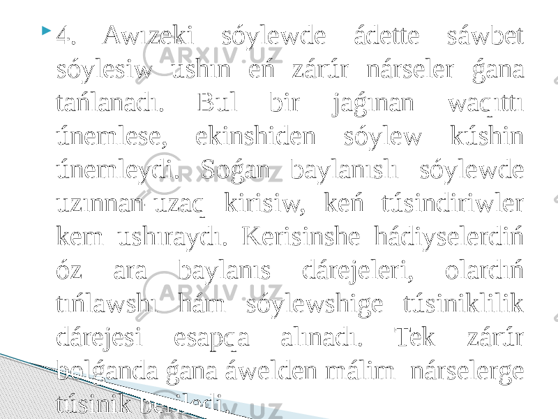  4. Awızeki sóylewde ádette sáwbet sóylesiw ushın eń zárúr nárseler ǵana tańlanadı. Bul bir jaǵınan waqıttı únemlese, ekinshiden sóylew kúshin únemleydi. Soǵan baylanıslı sóylewde uzınnan-uzaq kirisiw, keń túsindiriwler kem ushıraydı. Kerisinshe hádiyselerdiń óz ara baylanıs dárejeleri, olardıń tıńlawshı hám sóylewshige túsiniklilik dárejesi esapqa alınadı. Tek zárúr bolǵanda ǵana áwelden málim nárselerge túsinik beriledi. 