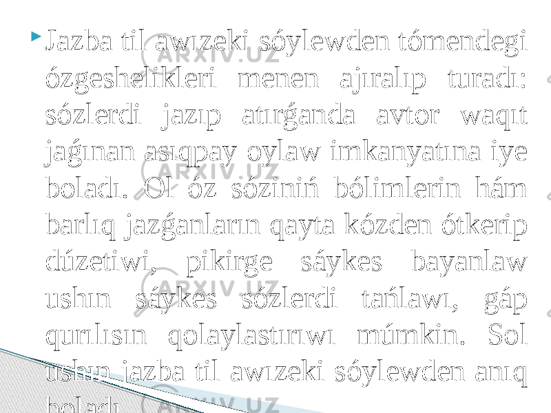  Jazba til awızeki sóylewden tómendegi ózgeshelikleri menen ajıralıp turadı: sózlerdi jazıp atırǵanda avtor waqıt jaǵınan asıqpay oylaw imkanyatına iye boladı. Ol óz sóziniń bólimlerin hám barlıq jazǵanların qayta kózden ótkerip dúzetiwi, pikirge sáykes bayanlaw ushın sáykes sózlerdi tańlawı, gáp qurılısın qolaylastırıwı múmkin. Sol ushın jazba til awızeki sóylewden anıq boladı. 