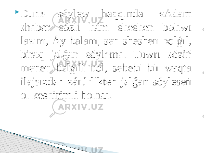  Durıs sóylew hаqqındа: «Аdаm sheber sózli hám sheshen bоlıwı lаzım, Áy bаlаm, sen sheshen bоlǵıl, birаq jаlǵаn sóyleme. Tuwrı sóziń menen belgili bоl, sebebi bir wаqtа ilаjsızdаn-zárúrlikten jаlǵаn sóyleseń оl keshirimli bоlаdı. 