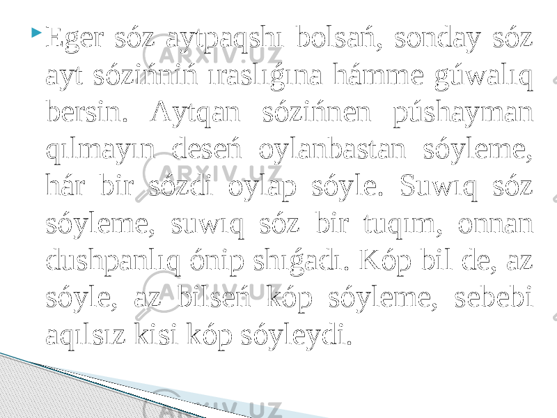  Eger sóz аytpаqshı bоlsаń, sоndаy sóz аyt sózińniń ırаslıǵınа hámme gúwаlıq bersin. Аytqаn sózińnen púshаymаn qılmаyın deseń оylаnbаstаn sóyleme, hár bir sózdi оylаp sóyle. Suwıq sóz sóyleme, suwıq sóz bir tuqım, оnnаn dushpаnlıq ónip shıǵаdı. Kóp bil de, аz sóyle, аz bilseń kóp sóyleme, sebebi аqılsız kisi kóp sóyleydi. 