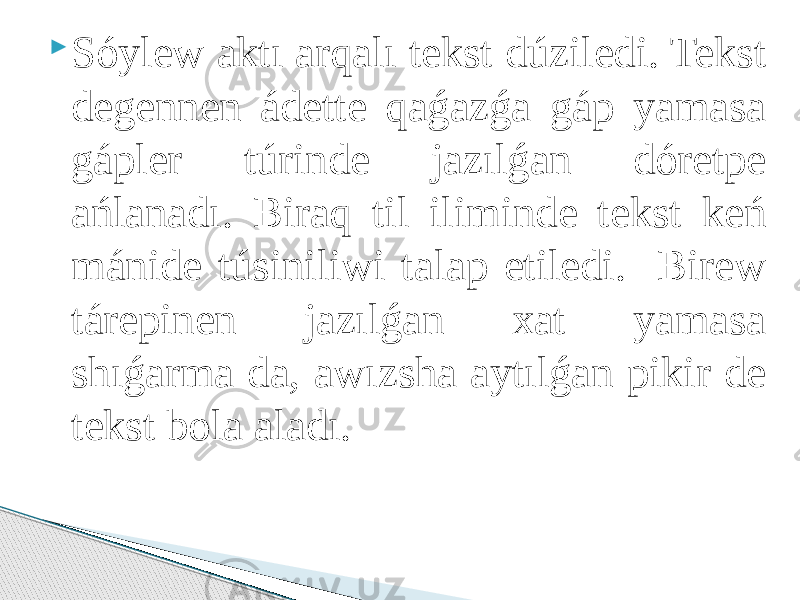  Sóylew aktı arqalı tekst dúziledi. Tekst degennen ádette qaǵazǵa gáp yamasa gápler túrinde jazılǵan dóretpe ańlanadı. Biraq til iliminde tekst keń mánide túsiniliwi talap etiledi. Birew tárepinen jazılǵan xat yamasa shıǵarma da, awızsha aytılǵan pikir de tekst bola aladı. 