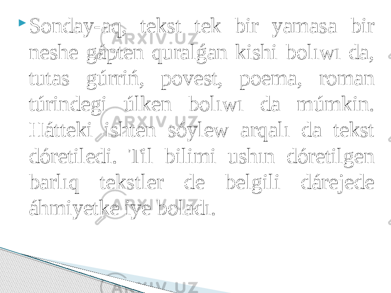  Sonday-aq, tekst tek bir yamasa bir neshe gápten quralǵan kishi bolıwı da, tutas gúrriń, povest, poema, roman túrindegi úlken bolıwı da múmkin. Hátteki ishten sóylew arqalı da tekst dóretiledi. Til bilimi ushın dóretilgen barlıq tekstler de belgili dárejede áhmiyetke iye boladı. 