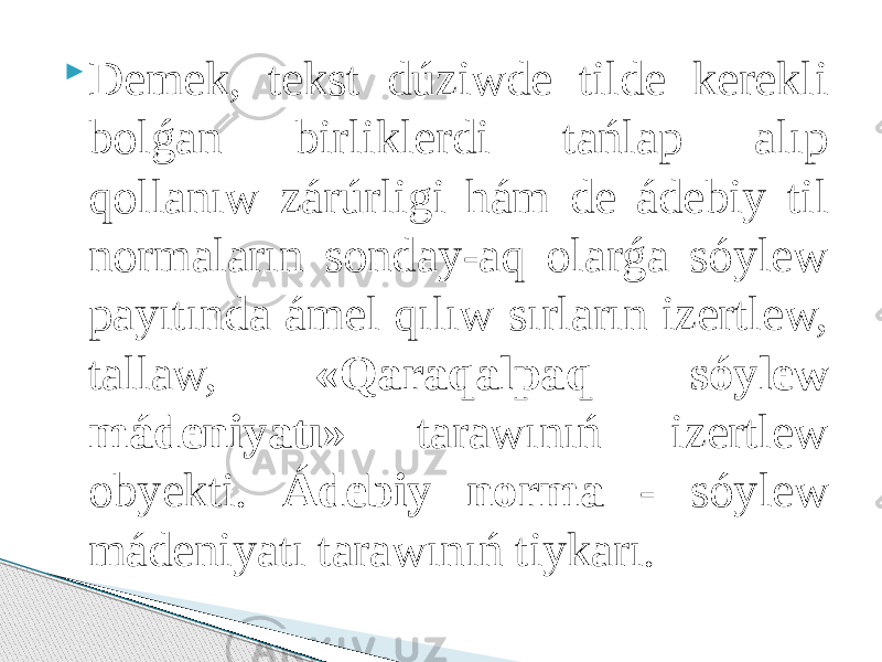  Demek, tekst dúziwde tilde kerekli bolǵan birliklerdi tańlap alıp qollanıw zárúrligi hám de ádebiy til normaların sonday-aq olarǵa sóylew payıtında ámel qılıw sırların izertlew, tallaw, «Qaraqalpaq sóylew mádeniyatı» tarawınıń izertlew obyekti. Ádebiy norma - sóylew mádeniyatı tarawınıń tiykarı. 