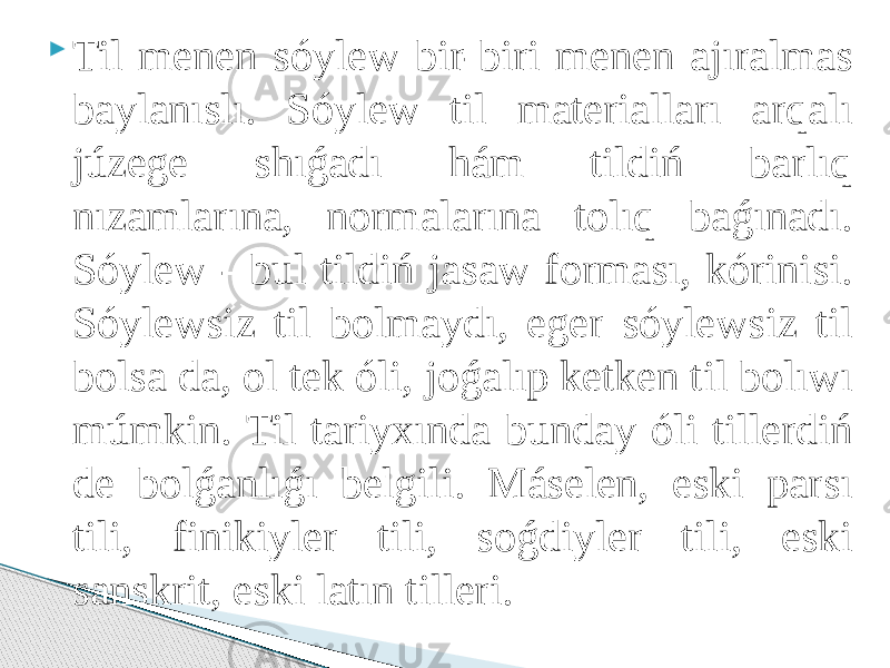  Til menen sóylew bir-biri menen ajıralmas baylanıslı. Sóylew til materialları arqalı júzege shıǵadı hám tildiń barlıq nızamlarına, normalarına tolıq baǵınadı. Sóylew - bul tildiń jasaw forması, kórinisi. Sóylewsiz til bolmaydı, eger sóylewsiz til bolsa da, ol tek óli, joǵalıp ketken til bolıwı múmkin. Til tariyxında bunday óli tillerdiń de bolǵanlıǵı belgili. Máselen, eski parsı tili, finikiyler tili, soǵdiyler tili, eski sanskrit, eski latın tilleri. 