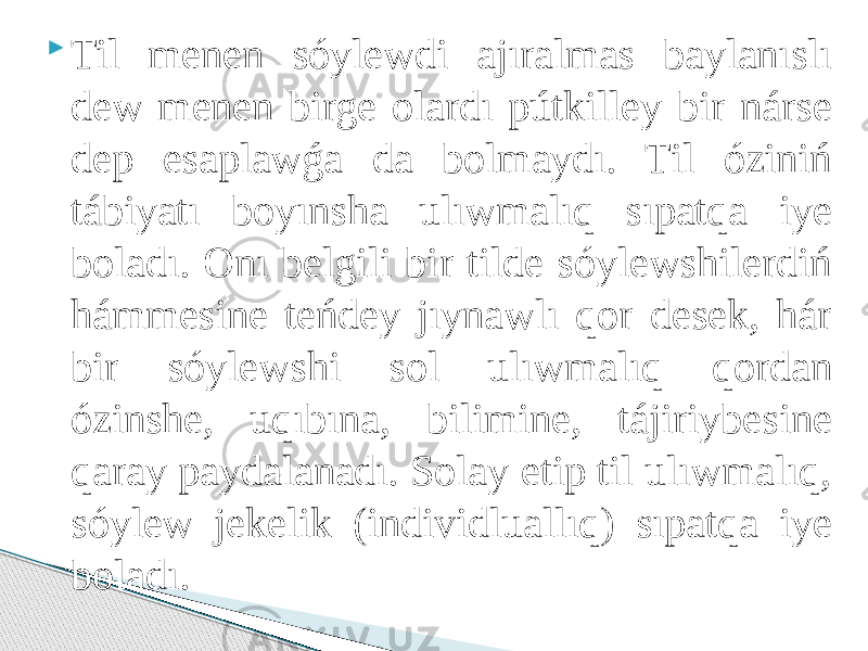  Til menen sóylewdi ajıralmas baylanıslı dew menen birge olardı pútkilley bir nárse dep esaplawǵa da bolmaydı. Til óziniń tábiyatı boyınsha ulıwmalıq sıpatqa iye boladı. Onı belgili bir tilde sóylewshilerdiń hámmesine teńdey jıynawlı qor desek, hár bir sóylewshi sol ulıwmalıq qordan ózinshe, uqıbına, bilimine, tájiriybesine qaray paydalanadı. Solay etip til ulıwmalıq, sóylew jekelik (individluallıq) sıpatqa iye boladı. 