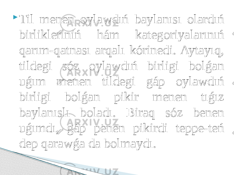  Til menen oylawdıń baylanısı olardıń birlikleriniń hám kategoriyalarınıń qarım-qatnası arqalı kórinedi. Aytayıq, tildegi sóz oylawdıń birligi bolǵan uǵım menen tildegi gáp oylawdıń birligi bolǵan pikir menen tıǵız baylanıslı boladı. Biraq sóz benen uǵımdı, gáp penen pikirdi teppe-teń dep qarawǵa da bolmaydı. 