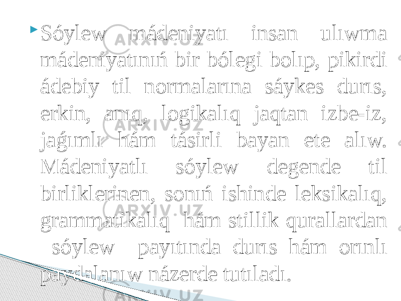  Sóylew mádeniyatı insan ulıwma mádeniyatınıń bir bólegi bolıp, pikirdi ádebiy til normalarına sáykes durıs, erkin, anıq, logikalıq jaqtan izbe-iz, jaǵımlı hám tásirli bayan ete alıw. Mádeniyatlı sóylew degende til birliklerinen, sonıń ishinde leksikalıq, grammatikalıq hám stillik qurallardan sóylew payıtında durıs hám orınlı paydalanıw názerde tutıladı. 