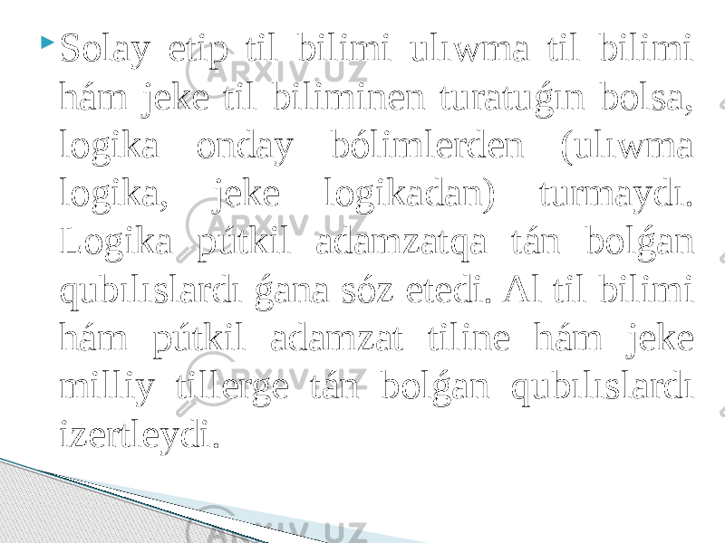  Solay etip til bilimi ulıwma til bilimi hám jeke til biliminen turatuǵın bolsa, logika onday bólimlerden (ulıwma logika, jeke logikadan) turmaydı. Logika pútkil adamzatqa tán bolǵan qubılıslardı ǵana sóz etedi. Al til bilimi hám pútkil adamzat tiline hám jeke milliy tillerge tán bolǵan qubılıslardı izertleydi. 