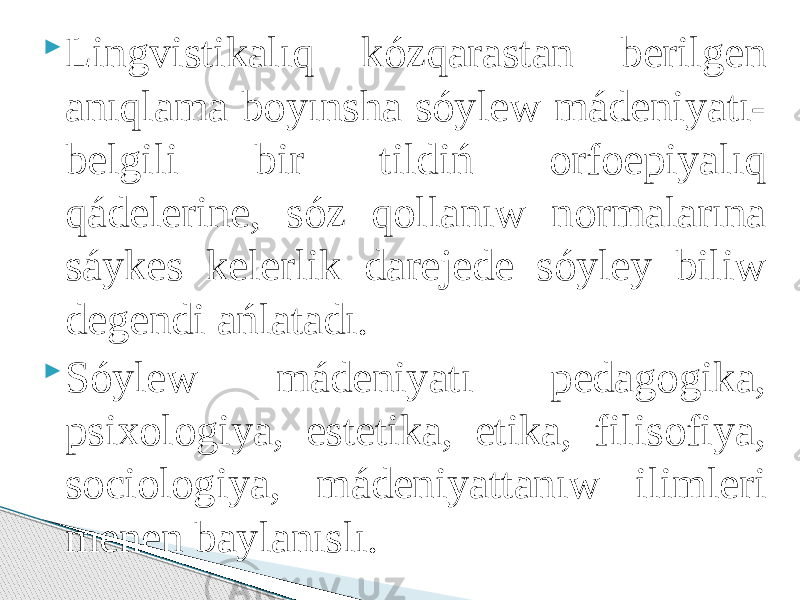  Lingvistikalıq kózqarastan berilgen anıqlama boyınsha sóylew mádeniyatı- belgili bir tildiń orfoepiyalıq qádelerine, sóz qollanıw normalarına sáykes kelerlik darejede sóyley biliw degendi ańlatadı.  Sóylew mádeniyatı pedagogika, psixologiya, estetika, etika, filisofiya, sociologiya, mádeniyattanıw ilimleri menen baylanıslı. 