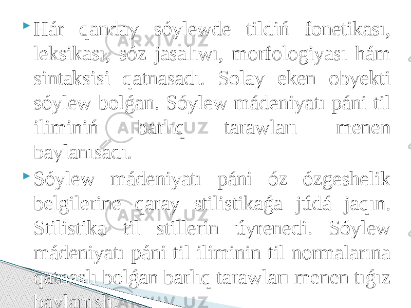  Hár qanday sóylewde tildiń fonetikası, leksikası, sóz jasalıwı, morfologiyası hám sintaksisi qatnasadı. Solay eken obyekti sóylew bolǵan. Sóylew mádeniyatı páni til iliminiń barlıq tarawları menen baylanısadı.  Sóylew mádeniyatı páni óz ózgeshelik belgilerine qaray stilistikaǵa júdá jaqın. Stilistika til stillerin úyrenedi. Sóylew mádeniyatı páni til iliminin til normalarına qatnaslı bolǵan barlıq tarawları menen tıǵız baylanıslı. 