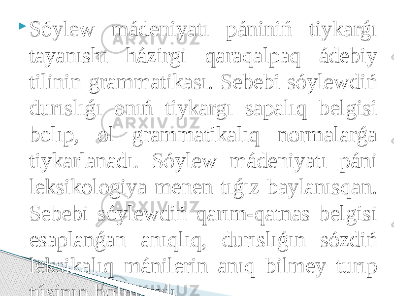  Sóylew mádeniyatı pániniń tiykarǵı tayanıshı házirgi qaraqalpaq ádebiy tilinin grammatikası. Sebebi sóylewdiń durıslıǵı onıń tiykargı sapalıq belgisi bolıp, ol grammatikalıq normalarǵa tiykarlanadı. Sóylew mádeniyatı páni leksikologiya menen tıǵız baylanısqan. Sebebi sóylewdiń qarım-qatnas belgisi esaplanǵan anıqlıq, durıslıǵın sózdiń leksikalıq mánilerin anıq bilmey turıp túsinip bolmaydı. 