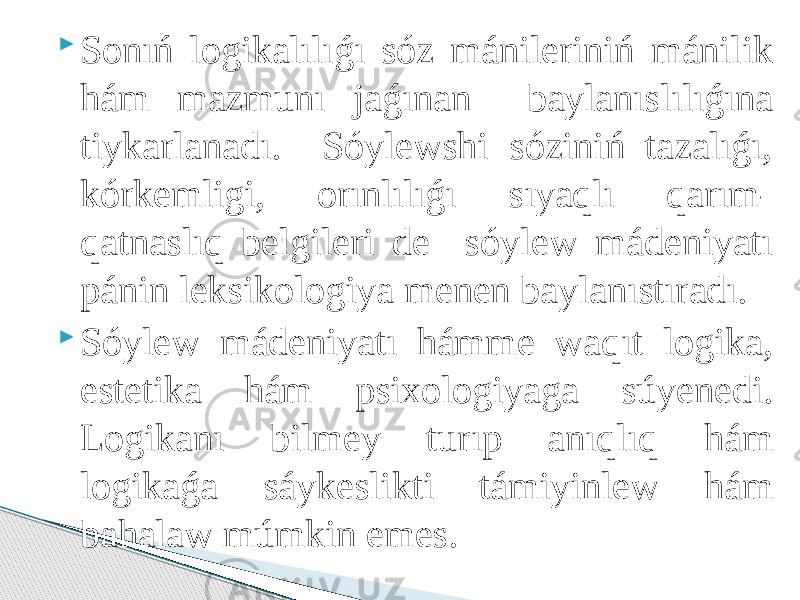  Sonıń logikalılıǵı sóz mánileriniń mánilik hám mazmunı jaǵınan baylanıslılıǵına tiykarlanadı. Sóylewshi sóziniń tazalıǵı, kórkemligi, orınlılıǵı sıyaqlı qarım- qatnaslıq belgileri de sóylew mádeniyatı pánin leksikologiya menen baylanıstıradı.  Sóylew mádeniyatı hámme waqıt logika, estetika hám psixologiyaga súyenedi. Logikanı bilmey turıp anıqlıq hám logikaǵa sáykeslikti támiyinlew hám bahalaw múmkin emes. 