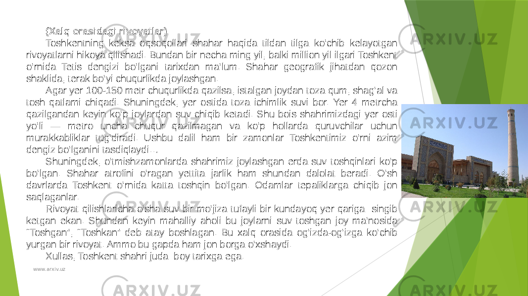 (Xalq orasidagi rivoyatlar) Toshkentning keksa oqsoqollari shahar haqida tildan tilga ko’chib kelayotgan rivoyatlarni hikoya qilishadi. Bundan bir necha ming yil, balki million yil ilgari Toshkent o’rnida Tetis dengizi bo’lgani tarixdan ma’lum. Shahar geografik jihatdan qozon shaklida, terak bo’yi chuqurlikda joylashgan. Agar yer 100-150 metr chuqurlikda qazilsa, istalgan joydan toza qum, shag’al va tosh qatlami chiqadi. Shuningdek, yer ostida toza ichimlik suvi bor. Yer 4 metrcha qazilgandan keyin ko’p joylardan suv chiqib ketadi. Shu bois shahrimizdagi yer osti yo’li — metro uncha chuqur qazilmagan va ko’p hollarda quruvchilar uchun murakkabliklar tug’diradi. Ushbu dalil ham bir zamonlar Toshkentimiz o’rni azim dengiz bo’lganini tasdiqlaydi… Shuningdek, o’tmishzamonlarda shahrimiz joylashgan erda suv toshqinlari ko’p bo’lgan. Shahar atrofini o’ragan yettita jarlik ham shundan dalolat beradi. O’sh davrlarda Toshkent o’rnida katta toshqin bo’lgan. Odamlar tepaliklarga chiqib jon saqlaganlar. Rivoyat qilishlaricha o’sha suv bir mo’jiza tufayli bir kundayoq yer qariga singib ketgan ekan. Shundan keyin mahalliy aholi bu joylarni suv toshgan joy ma’nosida “Toshgan”, “Toshkan” deb atay boshlagan. Bu xalq orasida og’izda-og’izga ko’chib yurgan bir rivoyat. Ammo bu gapda ham jon borga o’xshaydi. Xullas, Toshkent shahri juda boy tarixga ega. www.arxiv.uz 