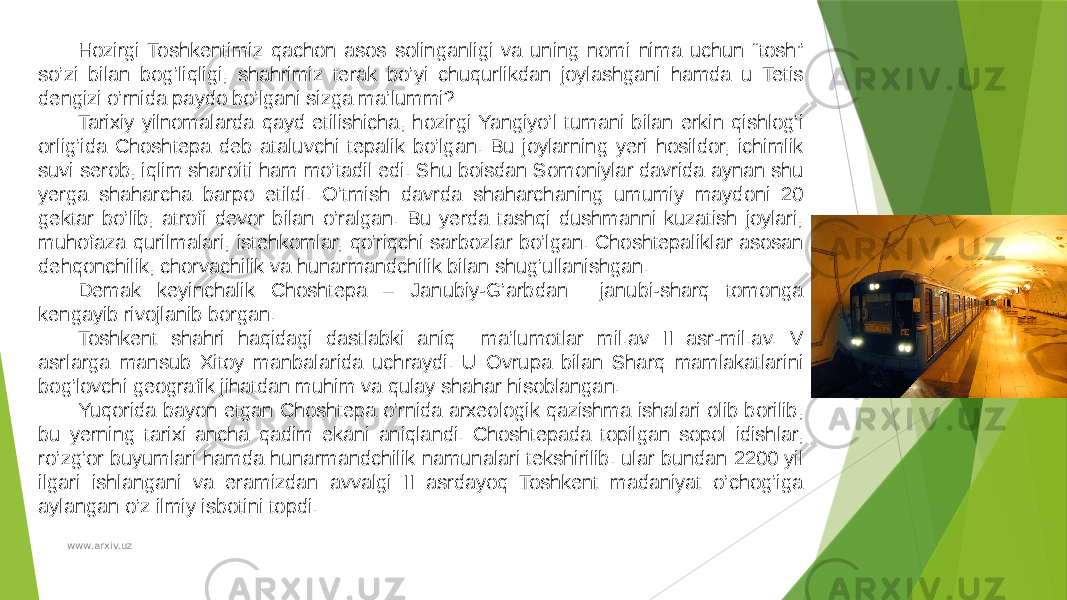 Hozirgi Toshkentimiz qachon asos solinganligi va uning nomi nima uchun “tosh” so’zi bilan bog’liqligi, shahrimiz terak bo’yi chuqurlikdan joylashgani hamda u Tetis dengizi o’rnida paydo bo’lgani sizga ma’lummi? Tarixiy yilnomalarda qayd etilishicha, hozirgi Yangiyo’l tumani bilan erkin qishlog’i orlig’ida Choshtepa deb ataluvchi tepalik bo’lgan. Bu joylarning yeri hosildor, ichimlik suvi serob, iqlim sharoiti ham mo’tadil edi. Shu boisdan Somoniylar davrida aynan shu yerga shaharcha barpo etildi. O’tmish davrda shaharchaning umumiy maydoni 20 gektar bo’lib, atrofi devor bilan o’ralgan. Bu yerda tashqi dushmanni kuzatish joylari, muhofaza qurilmalari, istehkomlar, qo’riqchi sarbozlar bo’lgan. Choshtepaliklar asosan dehqonchilik, chorvachilik va hunarmandchilik bilan shug’ullanishgan. Demak keyinchalik Choshtepa – Janubiy-G’arbdan janubi-sharq tomonga kengayib rivojlanib borgan. Toshkent shahri haqidagi dastlabki aniq ma’lumotlar mil.av II asr-mil.av. V asrlarga mansub Xitoy manbalarida uchraydi. U Ovrupa bilan Sharq mamlakatlarini bog’lovchi geografik jihatdan muhim va qulay shahar hisoblangan. Yuqorida bayon etgan Choshtepa o’rnida arxeologik qazishma ishalari olib borilib, bu yerning tarixi ancha qadim ekani aniqlandi. Choshtepada topilgan sopol idishlar, ro’zg’or buyumlari hamda hunarmandchilik namunalari tekshirilib. ular bundan 2200 yil ilgari ishlangani va eramizdan avvalgi II asrdayoq Toshkent madaniyat o’chog’iga aylangan o’z ilmiy isbotini topdi. www.arxiv.uz 