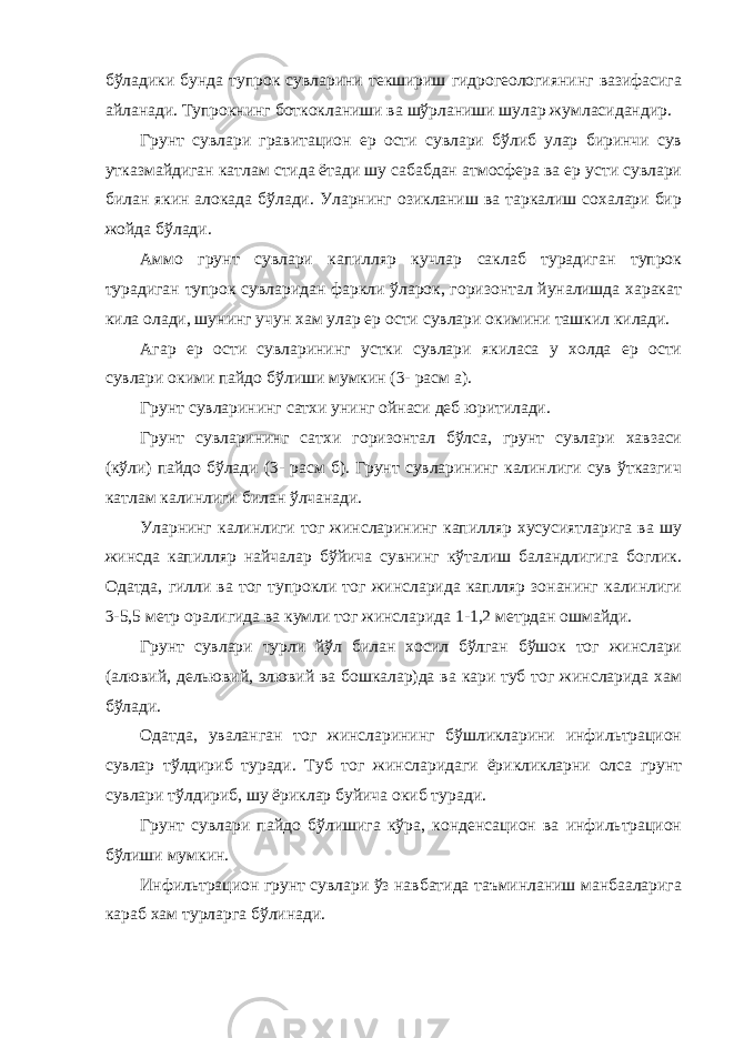 бўладики бунда тупрок сувларини текшириш гидрогеологиянинг вазифасига айланади. Тупрокнинг боткокланиши ва шўрланиши шулар жумласидандир. Грунт сувлари гравитацион ер ости сувлари бўлиб улар биринчи сув утказмайдиган катлам стида ётади шу сабабдан атмосфера ва ер усти сувлари билан якин алокада бўлади. Уларнинг озикланиш ва таркалиш сохалари бир жойда бўлади. Аммо грунт сувлари капилляр кучлар саклаб турадиган тупрок турадиган тупрок сувларидан фаркли ўларок, горизонтал йуналишда харакат кила олади, шунинг учун хам улар ер ости сувлари окимини ташкил килади. Агар ер ости сувларининг устки сувлари якиласа у холда ер ости сувлари окими пайдо бўлиши мумкин (3- расм а). Грунт сувларининг сатхи унинг ойнаси деб юритилади. Грунт сувларининг сатхи горизонтал бўлса, грунт сувлари хавзаси (кўли) пайдо бўлади (3- расм б). Грунт сувларининг калинлиги сув ўтказгич катлам калинлиги билан ўлчанади. Уларнинг калинлиги тог жинсларининг капилляр хусусиятларига ва шу жинсда капилляр найчалар бўйича сувнинг кўталиш баландлигига боглик. Одатда, гилли ва тог тупрокли тог жинсларида каплляр зонанинг калинлиги 3-5,5 метр оралигида ва кумли тог жинсларида 1-1,2 метрдан ошмайди. Грунт сувлари турли йўл билан хосил бўлган бўшок тог жинслари (алювий, дельювий, элювий ва бошкалар)да ва кари туб тог жинсларида хам бўлади. Одатда, уваланган тог жинсларининг бўшликларини инфильтрацион сувлар тўлдириб туради. Туб тог жинсларидаги ёрикликларни олса грунт сувлари тўлдириб, шу ёриклар буйича окиб туради. Грунт сувлари пайдо бўлишига кўра, конденсацион ва инфильтрацион бўлиши мумкин. Инфильтрацион грунт сувлари ўз навбатида таъминланиш манбааларига караб хам турларга бўлинади. 