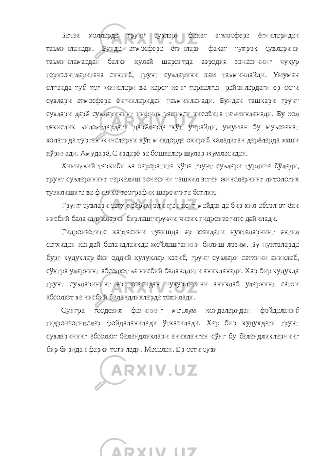 Баъзи холларда грунт сувлари факат атмосфера ёгинларидан таъминланади. Бунда атмосфера ёгинлари факат тупрок сувларини таъминламасдан балки кулай шароитда аэродия зонасининг чукур горизонтларигача сингиб, грунт сувларини хам таъминлайди. Умуман олганда туб тог жинслари ва карст кенг таркалган районлардаги ер ости сувлари атмосфера ёнгинларидан таъминланади. Бундан ташкари грунт сувлари дарё сувларининг инфильтрацияси хисобига таъминланади. Бу хол текислик вилоятлардаги дарёларда кўп учрайди, умуман бу мувозанат холатида турган жинсларни кўп микдорда окириб келадиган дарёларда яхши кўринади. Амударё, Сирдарё ва бошкалар шулар жумласидан. Химиявий таркиби ва хароратига кўра грунт сувлари турлича бўлади, грунт сувларининг таркалиш зонасини ташкил этган жинсларнинг литологик тузилишига ва физико-географик шароитига боглик. Грунт сувлари сатхи айрим олинган кенг майдонда бир хил абсолют ёки нисбий баландликларни бирлаштирувчи чизик гидроизогипс дейилади. Гидроизогипс картасини тузишда ер юзидаги нукталарнинг енгил сатхидан кандай баландлаикда жойлашганини билиш лозим. Бу нукталарда бург кудуклар ёки оддий кулуклар козиб, грунт сувлари сатхини аниклаб, сўнгра уларнинг абсолют ва нисбий баландлиги аникланади. Хар бир кудукда грунт сувларининг ер юзасидан чукурлигини аниклаб уларнинг сатхи абсолют ва нисбий баландликларда топилади. Сунгра геодезия фанининг маълум коидаларидан фойдаланиб гидроизогипслар фойдаланилади ўтказилади. Хар бир кудукдаги грунт сувларининг абсолют баландликлари аникланган сўнг бу баландликларнинг бир биридан фарки топилади. Масалан. Ер ости суви 