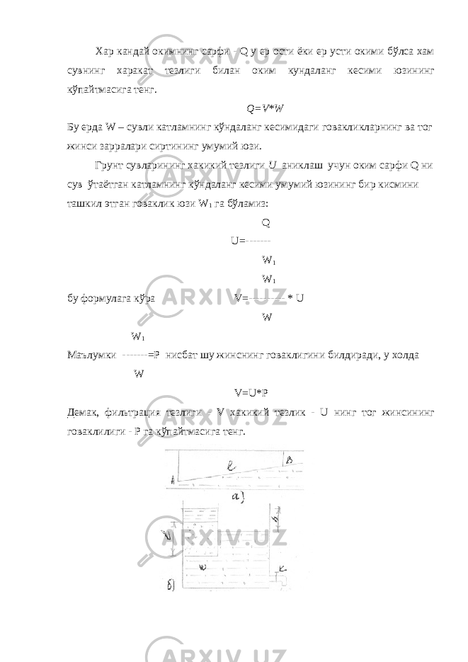 Хар кандай окимнинг сарфи - Q у ер ости ёки ер усти окими бўлса хам сувнинг харакат тезлиги билан оким кундаланг кесими юзининг кўпайтмасига тенг. Q=V*W Бу ерда W – сувли катламнинг кўндаланг кесимидаги говакликларнинг ва тог жинси зарралари сиртининг умумий юзи. Грунт сувларининг хакикий тезлиги U аниклаш учун оким сарфи Q ни сув ўтаётган катламнинг кўндаланг кесими умумий юзининг бир кисмини ташкил этган говаклик юзи W 1 га бўламиз: Q U=------- W 1 W 1 бу формулага кўра V=---------- * U W W 1 Маълумки -------=P нисбат шу жинснинг говаклигини билдиради, у холда W V=U*P Демак, фильтрация тезлиги - V хакикий тезлик - U нинг тог жинсининг говаклилиги - Р га кўпайтмасига тенг. 