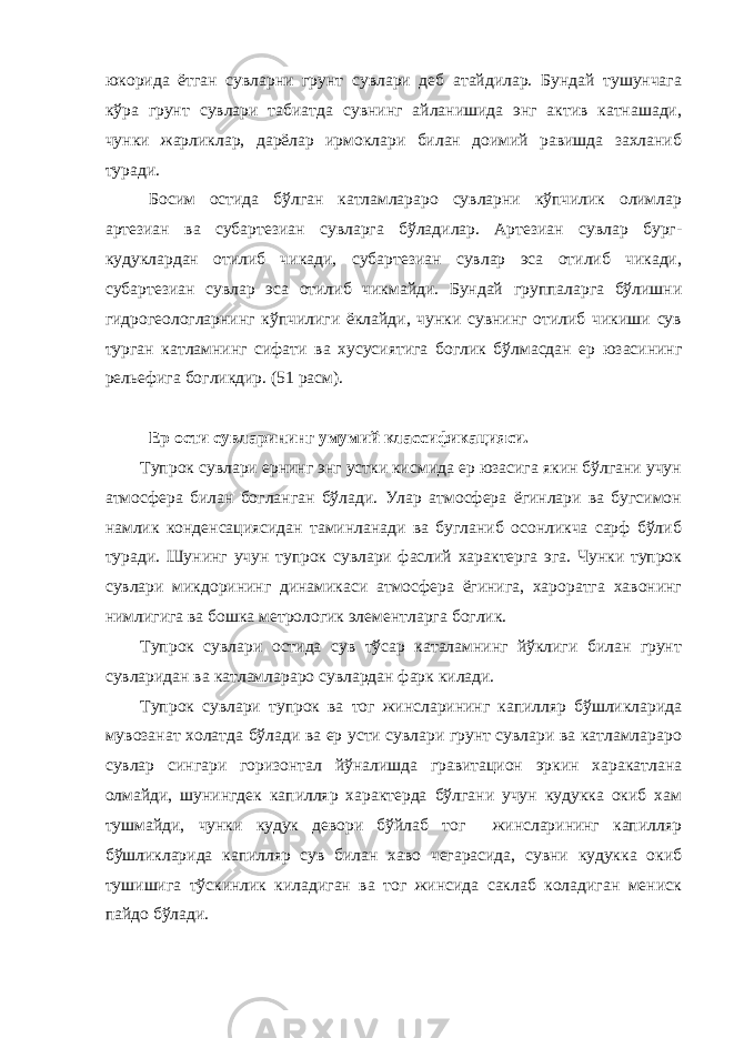 юкорида ётган сувларни грунт сувлари деб атайдилар. Бундай тушунчага кўра грунт сувлари табиатда сувнинг айланишида энг актив катнашади, чунки жарликлар, дарёлар ирмоклари билан доимий равишда захланиб туради. Босим остида бўлган катламлараро сувларни кўпчилик олимлар артезиан ва субартезиан сувларга бўладилар. Артезиан сувлар бург- кудуклардан отилиб чикади, субартезиан сувлар эса отилиб чикади, субартезиан сувлар эса отилиб чикмайди. Бундай группаларга бўлишни гидрогеологларнинг кўпчилиги ёклайди, чунки сувнинг отилиб чикиши сув турган катламнинг сифати ва хусусиятига боглик бўлмасдан ер юзасининг рельефига богликдир. (51 расм). Ер ости сувларининг умумий классификацияси. Тупрок сувлари ернинг энг устки кисмида ер юзасига якин бўлгани учун атмосфера билан богланган бўлади. Улар атмосфера ёгинлари ва бугсимон намлик конденсациясидан таминланади ва бугланиб осонликча сарф бўлиб туради. Шунинг учун тупрок сувлари фаслий характерга эга. Чунки тупрок сувлари микдорининг динамикаси атмосфера ёгинига, хароратга хавонинг нимлигига ва бошка метрологик элементларга боглик. Тупрок сувлари остида сув тўсар каталамнинг йўклиги билан грунт сувларидан ва катламлараро сувлардан фарк килади. Тупрок сувлари тупрок ва тог жинсларининг капилляр бўшликларида мувозанат холатда бўлади ва ер усти сувлари грунт сувлари ва катламлараро сувлар сингари горизонтал йўналишда гравитацион эркин харакатлана олмайди, шунингдек капилляр характерда бўлгани учун кудукка окиб хам тушмайди, чунки кудук девори бўйлаб тог жинсларининг капилляр бўшликларида капилляр сув билан хаво чегарасида, сувни кудукка окиб тушишига тўскинлик киладиган ва тог жинсида саклаб коладиган мениск пайдо бўлади. 